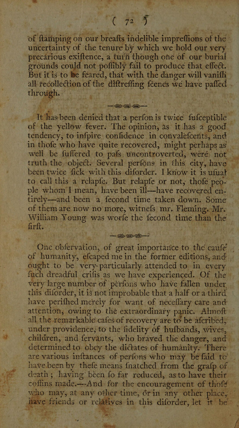 bs Rigs ee re a | CaS: of ‘Rammping of our aay tadelible impreffions a the uncertainty of the tenure ‘by. which we hold our very ‘precarious exiftence, a tuiti though one of our burial grounds co yd not poflibly fail to produce that effeét. But it is to be feared, that with the danger will vanifhi all recollection of the diftreffing féends we have palled throu gh. |  Fick —-Sea— k x : ae bie denied that a perfon i is twice ‘palate of the yellow fever. The opinion, as it has a good. tendency, to infpire confidence in conyalefcerits, and in thofe who have quite recovered, might perhaps as. well be fuflered to pats. wacontroyerted, weré) not. a truth the objeét. Several perfons in. this city, have been twice fick with this diforder. I know it is ufuat to call this a relapfe: But relapfe or not, thofé peo- ple whom'l mean, have been ill—have reciwered en- tirely—and been a. fecond time taken down. Some of them are now no’more, witnefs mr. Fleming. 1 Mr. - William Young % was worle the fecond time. than the firkt. : -See— ‘One Sop ieiyation: of great importarice t to the gaaie fF humanity, efeaped mein the fortner editions, and _ Suit: to be. very- particularly attended to in every fuch dreadful crifis as we have experienced. Of the » ‘a very large number of pérfons who have fallen under this diforder, it i not improbable that a half ora third have perithed merely for want of neceflary care and attention, owing to thé extraordinary panic. Almoft all. the remarkable cafes:of recovery are to be afcribed; i under providence; t6 the fidelity of hufbands, wives, — # children, and fervants, who braved the danger, and determined to. obey the dictates: of humanity. ‘There are various initances of perfons who may bé faid to have.been by thefe means {natched from the grafp of death; having been fo far reduced, asto have their coffins made. —-And for the encouragement of thofd — a a 10 il ‘bis sain other time, 6rin any other place, nave fri ives in this diforder, let baa be was   Peay a
