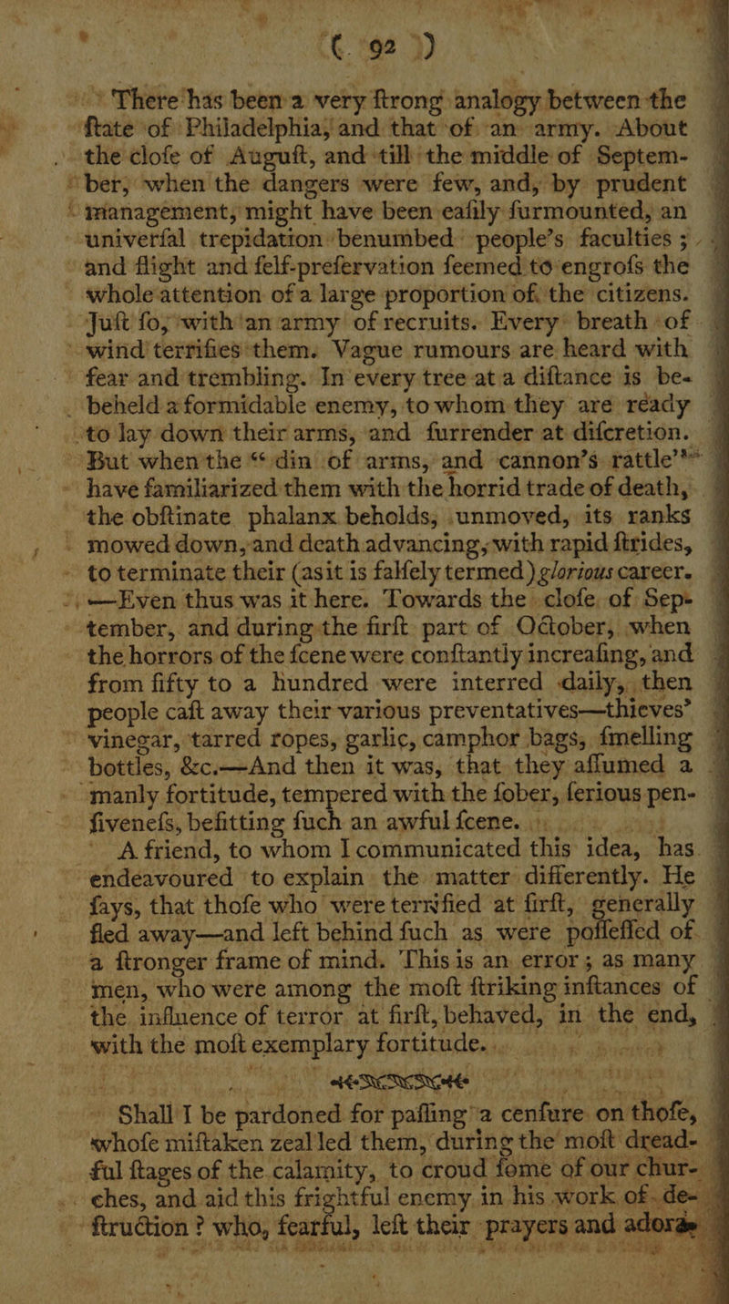 | > There has been a very ftrong analogy between the nh ftate ‘of Philadelphia, and that of an army. About y . the clofe of Auguft, and till the middle of Septem- “ber, when the dangers were few, and, by prudent “ panagement, might have been eafily furmounted, an --univerfal trepidation benumbed people’s faculties 3 and flight and felf-prefervation feemed to’engrofs the - whole attention of a large proportion of, the citizens. — Ju fo; -with'an army of recruits. Every: breath of | wind terrifies *them. Vague rumours are heard with | _. fear and trembling. In every tree ata diftance is be+ | _ beheld 2 formidable enemy, towhom they are ready — to lay down their arms, ‘and furrender at difcretion. | __ --But when'the “din of arms, and cannon’s: rattle’ | have familiarized them with the horrid trade of death, the obftinate phalanx beholds, .unmoved, its ranks | , » mowed down,-and death advancing, with rapid ftrides, = to terminate their (asit 1s falfely termed ) g/orious career. ’,—Even thus was it here. Towards the clofe of Sep» - tember, and during the firft: part of October, when ~ - the horrors of the fcene were conftantly increafing, and — from fifty to a hundred were interred daily, then 7 people caft away their various preventatives—thieves’ ~ ~ ‘vinegar, ‘tarred ropes, garlic, camphor bags, fmelling 7 bottles, &amp;c.—And then it was, that they aflumed a — - manly fortitude, tempered with the fober, feriouspen- — - fivenefs, befitting Gan he awfulfcenen it oii ied. # A friend, to whom Icommunicated this idea, has 7 endeavoured to explain the matter differently. He © _ fays, that thofe who were terwfied at firft, generally © ' fled away—and left behind fuch as were pofleffed of a ftronger frame of mind. This is an error; as many | men, who were among the moft ftriking inftances of | the influence of terror at firft, behaved, in the end, 7  with the moft exemplary fortitude. } a ut 4 ag ; i rg Tra, f . * ‘ * Wy fee ve ~ Shall I be pardoned for pafling’a cenfure on thofe, © “svhofe miftaken zealled them, during the moft dread- — ful ftages of the calamity, to croud fome of our chur- / _ ches, and aid this frightful enemy. in his work of.de- 7 _- ftrudtion? who, fearful left their prayers and adorae — OF way ga te AOR Sh RMR Cb YS LG) oe ly Re A PE SS UE oo . -