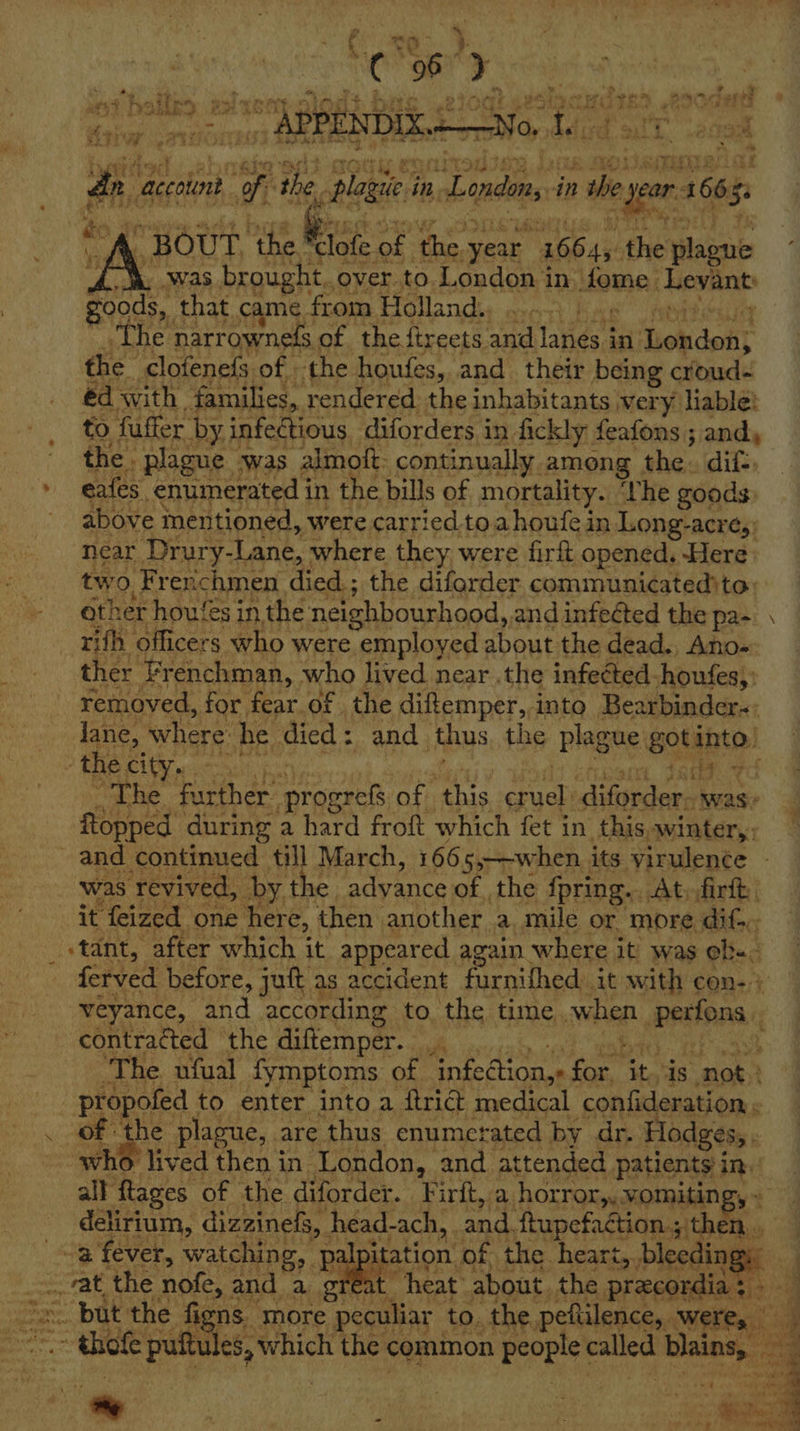 yids accoiont, pi the 2 are in. Lindon in 9 year 4 1663 5: to ¥ BOUT ‘the ae8 of ‘the. year 16645. the slabente Aw Was brought. over to. London in fome ‘Levant goods,, that came. from Holland. ts “he narrowneds of the ftreets a tates in. Siohdokit the clofenefs of the houfes, and their being croud- éd with families, rendered the inhabitants wery liable: to fuffer by infectious diforders in fickly feafons ; andy the. plague was -almoit: continually. among the. dif eafes, enumerated in the bills of mortality. ‘The goods above mentioned, were carried.toahoufe in Long- acres) near Drury- Lane, where they. were firft opened. Here ore Frenchmen died.; the difarder communicatedito: her houfes in the neighbourhood, and infected the pa- \ vith ‘officers who were employed about the dead. Ano- ther Frenchman, who lived near .the infected. houfes,: removed, for fear.of the diftemper, into Bearbinder-: lane, where he died: and thus the plague Sota! - the city. fay. % The Eber aiaeen of Anis ue iuplers was: Ropped during a hard froft which fet in this, winter,. and continued till March, 166 55——when. its virulence - was ‘revived, Dy, the adyance of the fpring.. At firft, it ‘feized one here, then. another a. mile or more dif... _ stant, after which it appeared again where it was he. ferved before, juft as accident farnithed:. it with con- + veyance, and according to the time when besten contracted ‘the diftemper.. hs “The. ufual fymptoms of Rete for | ite is “not: | propofed to enter into a ftri@ medical confideration . of the plague, are thus enumerated by dr. Hodges, . who) lived then in London, and attended patients in. all flages of the diforder. Firft, a horror,,.vomiting, - delirium, dizzinefs, hhead-ach, | and. ftupefaction.; ak, a fever, watching, palp itation of the. heart,, bleeding 7 = at the nofe, and a great “heat: about. the precordia: ~ but the figns. more peculiar to. the, peftilence,. Were, if * os ii Mt ~ thefe puitules, which the common sc come page oe Fancy - 5 r ae , ‘ ‘ ‘ | : eae . - t: Seti gta On ea    