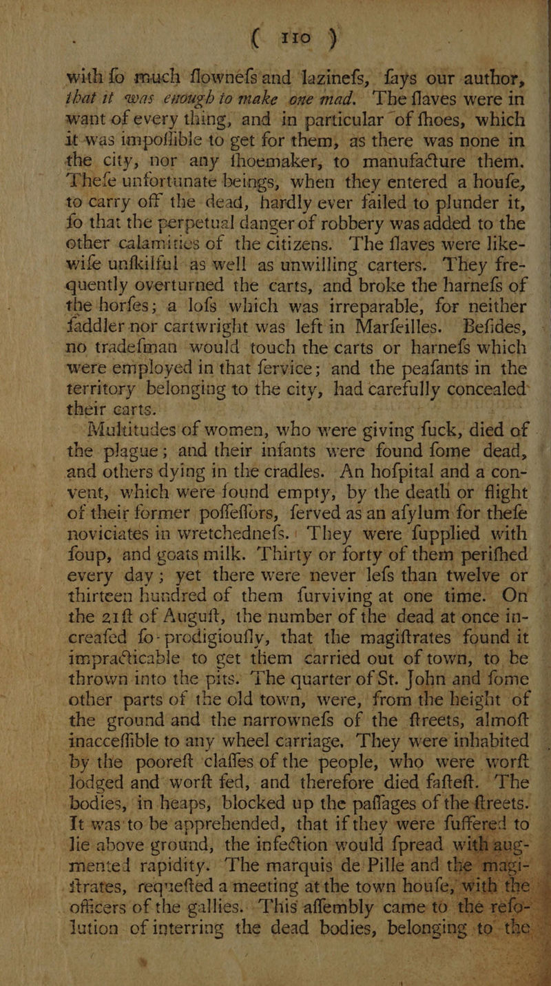 with fo much flownéfs'and Jazinefs, fays our author, ibat it was enough io make one mad. The flaves were in want of every thing, and in particular of fhoes, which it was impoflible to get for them, as there was none in the city, nor any thoemaker, to manufacture them. Thee unfortunate beings, when they entered a houfe, to carry off the dead, hardly ever failed to plunder it, fo that the perpetual danger of robbery was added to the other calamities of the citizens. The flaves were like- wife unfkilful as well as unwilling carters. They fre- quently overturned the carts, and broke the harnefs of the horfes; a lofs which was irreparable, for neither faddler nor cartwright was leftin Marfeilles. Befides, no tradefman would touch the carts or harnefs which were eniployed in that fervice; and the peafants in the territory belonging to the city, had carefully concealed: their carts. Multitudes of women, who were giving fuck, died of | the plague; and their infants were found fome dead, © and others dying in the cradles. An hofpital and a con- vent, which were found empty, by the death or flight _ of their former poffeflors, ferved as an afylum for thele noviciates in wretchednefs.' They were fupplied with foup, and goats milk. Thirty or forty of them perifhed every day; yet there were never lefs than twelve or thirteen hundred of them furviving at one time. On the 21f of Auguft, the number of the dead at once in- -ereafed fo-prodigioufly, that the magiftrates found it _ impracticable to get them carried out of town, to be thrown into the pits. The quarter of St. John and fome ‘other parts of the old town, were, from the height of the ground and the narrownefs of the ftreets, almoft inacceffible to any wheel carriage. They were inhabited by the pooreft claffes of the people, who were worft — lodged and worft fed, and therefore died fafteft. The bodies, in heaps, blocked up the paflages of theftreets. | It was'to be apprehended, that if they were iio to . lie above ground, the infection would fpread wit He ug- mented rapidity. The marquis de Pille and the magi- — _itrates, reqnefted a meeting atthe town how fe, with : th — ial of the gallies. This aflembly came to th ae a ution of interring the dead bodies, belongitg led a        % 