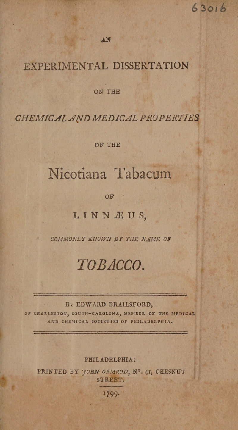  63016 oe He ! fix: y  i » , Margit Pa Po ae EXPERIMENTAL DISSERT ATION ON THE OF THE ; : h bee theme &amp; | Nicotiana Tabacum OF . LINNZEUS, ‘| COMMONLY KNOWN BY THE NAME OF 2 TOBACCO. ; By EDWARD BRAILSFORD, ae or CHARLESTON, SOUTH-CAROLINA, MEMBER OF THE MEDICAE AND CHEMICAL SOCIETIES OF PHILADELPHIA. .   a ee cease PHILADELPHIA: PRINTED BY FOHN ORMROD, N°. 41, CHESNUT _ gs BLO Il cme STREET. Type,  | 3 “iS 43 . gin eee ’ fa + i ¥ ¥ d a 3