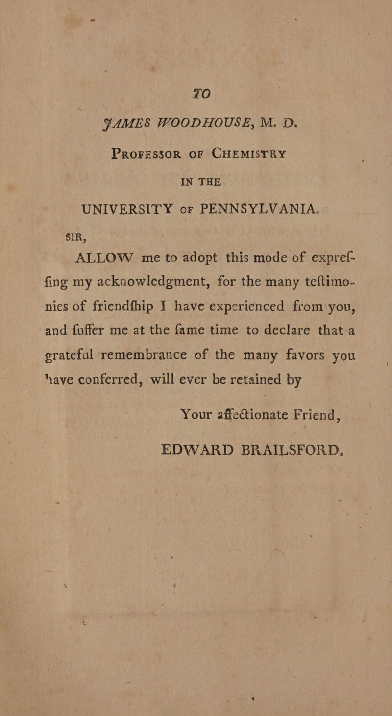 FO ¥AMES WOODHOUSE, M. D. PROFESSOR OF CHEMISTRY IN THE UNIVERSITY or PENNSYLVANIA, sIR, ALLOW me to adopt this mode of expref- fing my acknowledgment, for the many teflimo- nies of friendfhip I have experienced from you, and fuffer me at the fame time to declare that a grateful remembrance of the many favors you have conferred, will ever be retained by Your affectionate Friend,