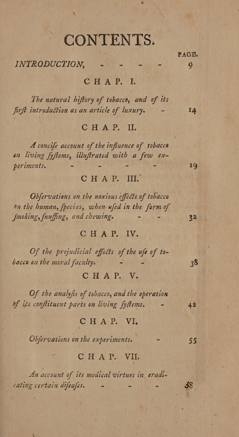 CONTENTS. INTRODUCTION, “ bet 2 OOP Ro Pek The natural hiftory of tobacco, and of its jirft introduction as an article of luxury. - GLEN AG Pt en living fyftems, illuftrated with a few ex~- periments. - ~ a OH Aen itt Obfervations on the noxious effects of tobacce on the human, fpectes, when ufed in 2 the form of smoking, fauffing, and chewing. - = O08 GH, Gu ean Of the prejudicial effects of the ui of to- bacce on the moral faculty. + Cy Ay Pe Me Of the analyfis of tebacco, and the operation of its conftituent parts on living fyftems. - C HA. P.. Vi t Obfervations on the experiments. | « is CH A Bo: Vike An account of its medical virtues in eradi- cating certain difeafes. ~ “ - PAGE. 4 a 32 38 42 55 $8