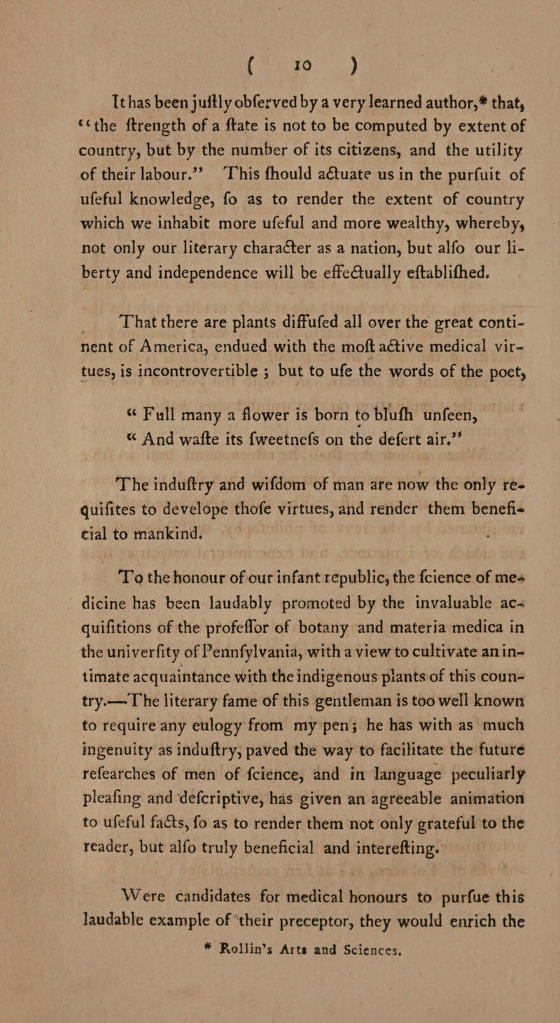 Heat CY Ithas been juitly obferved by a very learned author,* that, ‘the ftrength of a ftate is not to be computed by extent of country, but by the number of its citizens, and the utility of their labour.”’ ‘This fhould a€tuate us in the purfuit of ufeful knowledge, fo as to render the extent of country which we inhabit more ufeful and more wealthy, whereby, not only our literary character as a nation, but alfo our li- berty and independence will be effectually eftablifhed. That there are plants diffufed all over the great conti- nent of America, endued with the moft active medical vir- tues, is incontrovertible ; but to ufe the words of the poet, “ Full many a flower is born to blufh unfeen, « And wafte its fweetnefs on the defert air.” The induftry and wifdom of man are now the only re- quifites to develope thofe virtues, and render them benefi- cial to mankind. To the honour of our infant republic, the fcience of mes dicine has been laudably promoted by the invaluable ac- quifitions of the profeffor of botany and materia medica in the univerfity of Pennfylvania, with a view to cultivate anin- timate acquaintance with the indigenous plants of this coun- try.— The literary fame of this gentleman is too well known to require any eulogy from my pen; he has with as much ingenuity as induftry, paved the way to facilitate the future refearches of men of fcience, and in language peculiarly pleafing and defcriptive, has given an agreeable animation to ufeful facts, fo as to render them not only grateful to the reader, but alfo truly beneficial and interefting. Were candidates for medical honours to purfue this laudable example of ‘their preceptor, they would enrich the * Rollin’s Arts and Sciences,