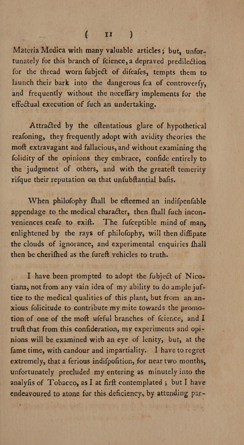 Matcria Medica with many valuable articles; but, unfor- tunately for this branch of fcience,a depraved predilection for the thread worn fubject of difeafes, tempts them to Jaunch their bark into the dangerous fea of controverfy, and frequently without the neceflary implements for the effectual execution of fuch an undertaking. Attracted by the oftentatious glare of hypothetical reafoning, they frequently adopt with avidity theories the moft extravagant and fallacious, and without examining the folidity of the opinions they embrace, confide entirely to the judgment of others, and with the greateft temerity rifque their reputation on that unfubftantial bafis. When philofophy fhall be efteemed an indifpenfable appendage to the medical character, then fhall fuch incon- veniences ceafe to exift. The fufceptible mind of man, enlightened by the rays of philofophy, will then diffipate the clouds of ignorance, and experimental enquiries fhall then be cherifhed as the fureft vehicles to truth. | I. have been prompted to adopt the fubject of Nico- tiana, not from any vain idea of my ability to do ample juf- tice to the medical qualities of this plant, but from an an- xious folicitude to contribute my mite towards the promo- tion of one of the moft ufeful branches of fcience, and I truft that from this confideration, my experiments and opi- nions will be examined with an eye of lenity, but, at the fame time, with candour and impartiality. I have toregret - extremely, that a ferious indifpofition, for near two months, unfortunately precluded my entering as minutely into the analyfis of Tobacco, as I at firft contemplated ; but I have endeavoured to atone for this deficiency, by attending par-
