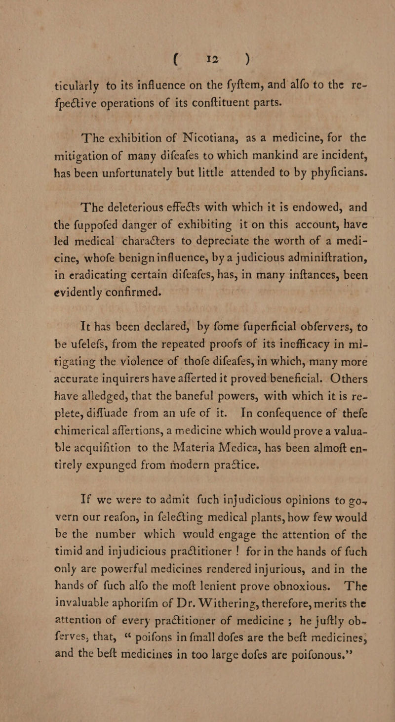 Cee | F,) ticularly to its influence on the fyftem, and alfo to the re- {pective operations of its conftituent parts. The exhibition of Nicotiana, as a medicine, for the mitigation of many difeafes to which mankind are incident, has been unfortunately but little attended to by phyficians. The deleterious effets with which it is endowed, and the fuppofed danger of exhibiting it on this account, have Jed medical characters to depreciate the worth of a medi- cine, whofe benign influence, bya judicious adminiftration, in eradicating certain difeafes, has, in many inftances, been evidently confirmed. . It has been declared, by fome fuperficial obfervers, to” be ufelefs, from the repeated proofs of its inefficacy in mi- tigating the violence of thofe difeafes, in which, many more accurate inquirers have afferted it proved beneficial. Others have alledged, that the baneful powers, with which it is re- plete, diffluade from an ufe of it. In confequence of thefe chimerical affertions, a medicine which would prove a valua- ble acquifition to the Materia Medica, has been almoft en- tirely expunged from modern pra“tice. } If we were to admit fuch injudicious opinions to go-+ vern our reafon, in feleéting medical plants, how few would be the number which would engage the attention of the timid and injudicious practitioner ! for in the hands of fuch only are powerful medicines rendered injurious, and in the hands of fuch alfo the moft lenient prove obnoxious. The invaluable aphorifm of Dr. Withering, therefore, merits the attention of every practitioner of medicine ; he juftly ob- ferves, that, ‘ poifons in {mall dofes are the beft medicines, and the beft medicines in too large dofes are poifonous.”