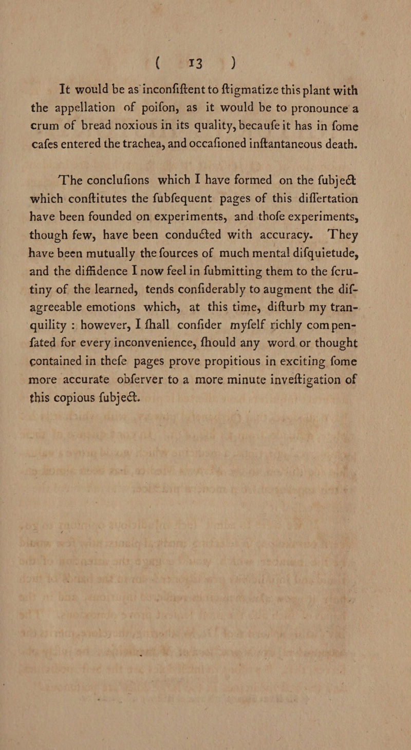 (aces! ) It would be as inconfiftent to ftigmatize this plant with the appellation of poifon, as it would be to pronounce’a crum of bread noxious in its quality, becaufe it has in fome cafes entered the trachea, and occafioned inftantaneous death. The conclufions which I have formed on the fubject which conftitutes the fubfequent pages of this diflertation have been founded on experiments, and thofe experiments, though few, have been conducted with accuracy. They have been mutually the fources of much mental difquietude, and the diffidence I now feel in fubmitting them to the fcru- tiny of the learned, tends confiderably to augment the dif- agreeable emotions which, at this time, difturb my tran- quility : however, I fhall confider myfelf richly com pen- fated for every inconvenience, fhould any word. or thought contained in thefe pages prove propitious in exciting fome more accurate obferver to a more minute inveftigation of this copious fubject.