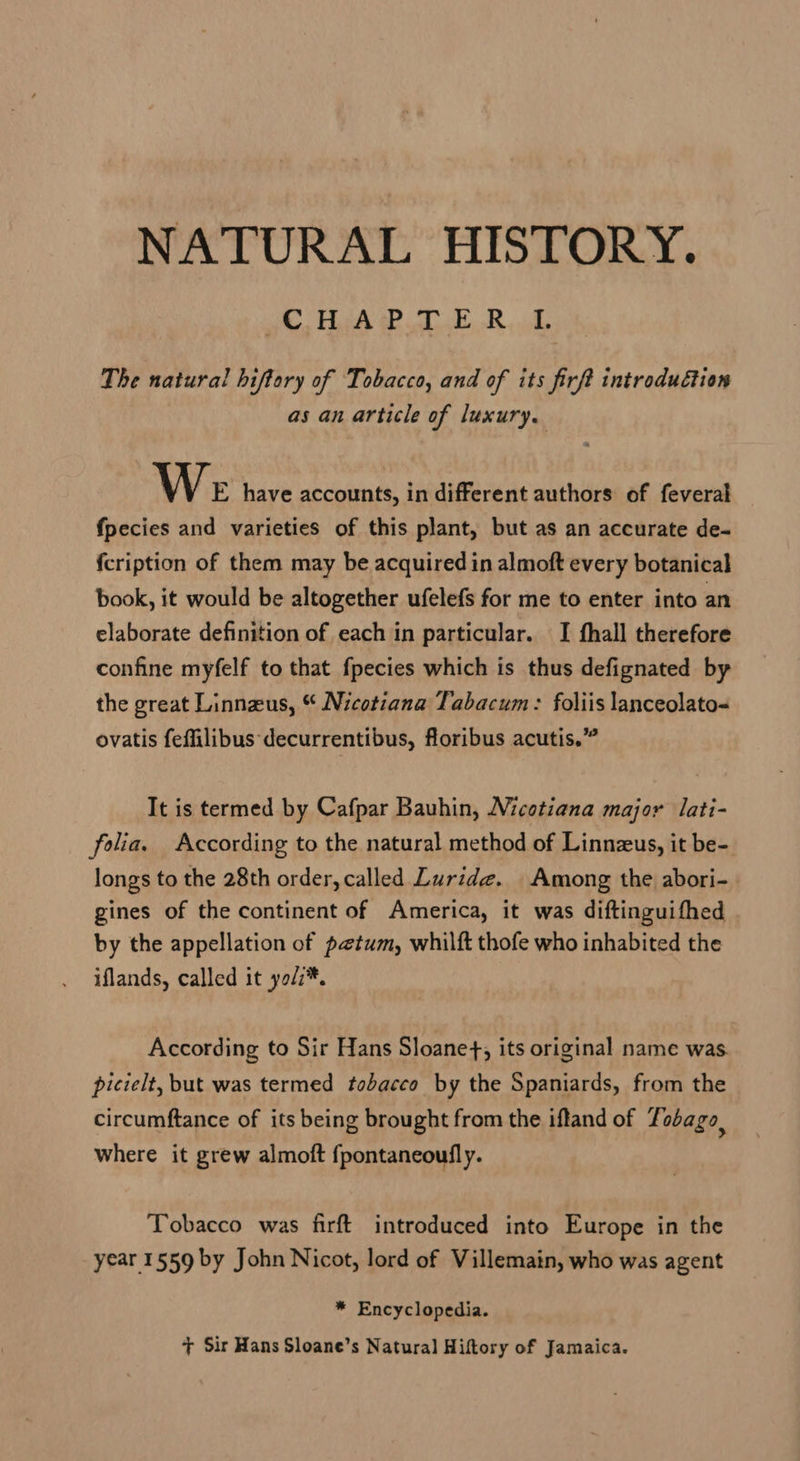 NATURAL HISTORY. I 5 PE) ga Da | The natural hiftory of Tobacco, and of its firft introduction as an article of luxury. We have accounts, in different authors of feveral fpecies and varieties of this plant, but as an accurate de- fcription of them may be acquired in almoft every botanical book, it would be altogether ufelefs for me to enter into an elaborate definition of each in particular. I fhall therefore confine myfelf to that fpecies which is thus defignated by the great Linnzus, “ Nicotiana Tabacum: foliis lanceolato= ovatis feffilibus decurrentibus, floribus acutis.” It is termed by Cafpar Bauhin, Nicotiana major lati- folia. According to the natural method of Linnzus, it be- longs to the 28th order, called Luride. Among the abori- gines of the continent of America, it was diftinguifhed by the appellation of petum, whilft thofe who inhabited the iflands, called it yol7*. According to Sir Hans Sloane+, its original name was. picielt, but was termed tobacco by the Spaniards, from the circumftance of its being brought from the iffand of Tobago, where it grew almoft fpontaneoufly. Tobacco was firft introduced into Europe in the year 1559 by John Nicot, lord of Villemain, who was agent * Encyclopedia.