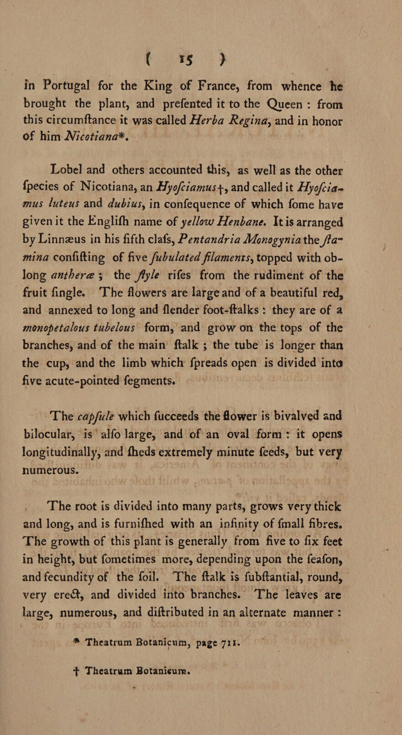 i in Portugal for the King of France, from whence he brought the plant, and prefented it to the Queen : from this circumftance it was called Herba Regina, and in honor of him Nicotiana*, Lobel and others accounted this, as well as the other {pecies of Nicotiana, an Hyo/ciamus+, and called it Hyofcia- mus luteus and dubius, in confequence of which fome have given it the Englifh name of yellow Henbane. Itis arranged by Linnzus in his fifth clafs, Pentandria Monogyniathe ffa- mina conlifting of five fubulated filaments, topped with ob- long anthere; the fryle rifes from the rudiment of the fruit fingle. ‘The flowers are large and of a beautiful red, and annexed to long and flender foot-ftalks : they are of a monopetalous tubelous form, and grow on the tops of the branches, and of the main ftalk ; the tube is longer than the cup, and the limb which fpreads open is divided inte five acute-pointed fegments. _ ‘The capfule which fucceeds the flower is bivalved and bilocular, is’ alfo large, and of an oval form: it opens longitudinally, and fheds extremely minute feeds, but very numerous. The root is divided into many parts, grows very thick and long, and is furnifhed with an infinity of fmall fibres. The growth of this plant is generally from five to fix feet in height, but fometimes more, depending upon the feafon, and fecundity of “the foil. The ftalk is fubftantial, round, very ere&t, and divided into branches. ‘The leaves are large, numerous, and diftributed in an alternate manner : * Theatrum Botanicum, page 711. + Theatrum Botanicum.