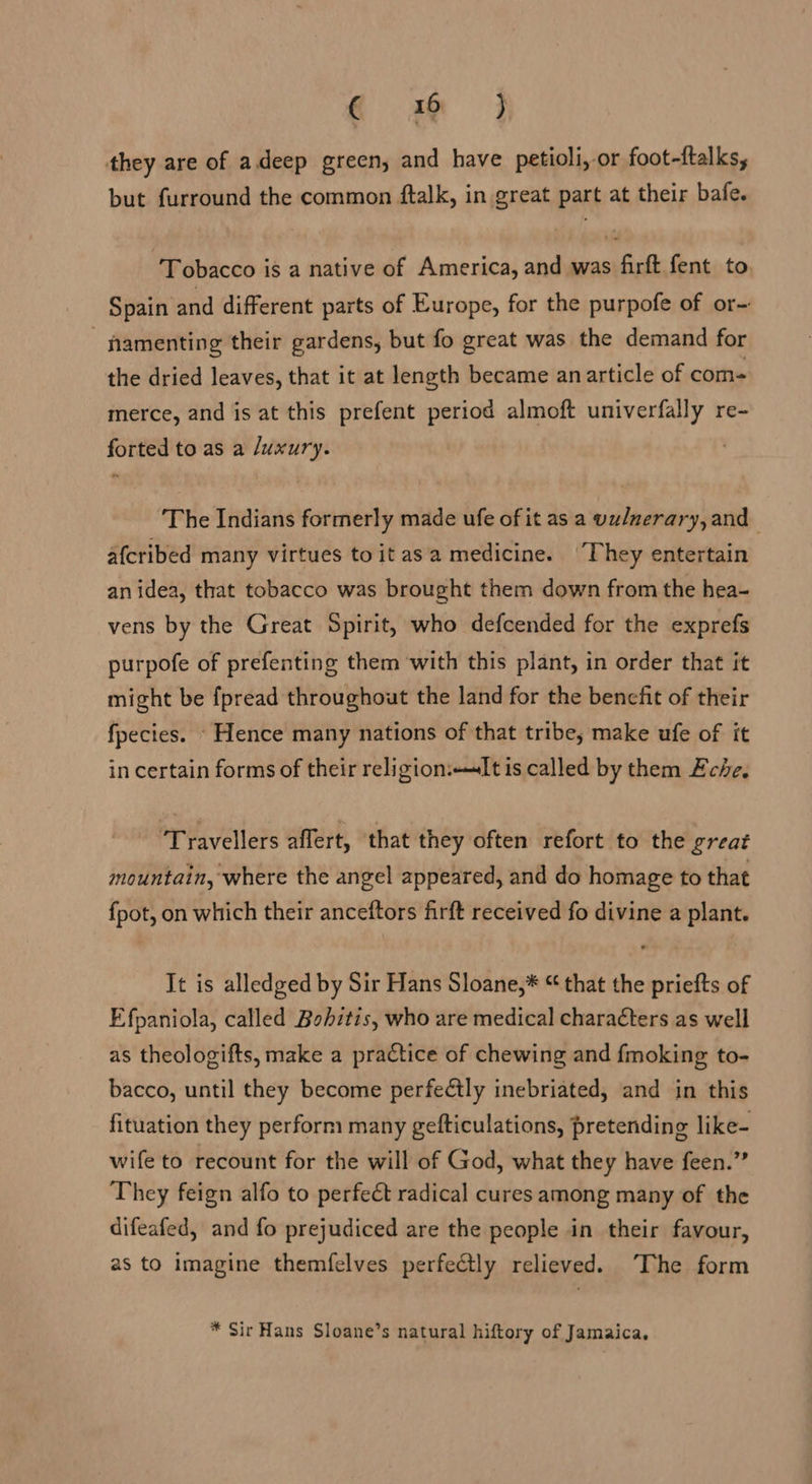 qc mam } they are of adeep green, and have petioli,-or foot-ftalks, but furround the common ftalk, in great part at their bafe. ‘Tobacco is a native of America, and was firft fent to. Spain and different parts of Europe, for the purpofe of or- namenting their gardens, but fo great was the demand for the dried leaves, that it at length became anarticle of com- merce, and is at this prefent period almoft univerfally re- forted to as a /uxury. ‘The Indians formerly made ufe of it as a vulmerary, and afcribed many virtues to it asa medicine. They entertain an idea, that tobacco was brought them down from the hea- vens by the Great Spirit, who defcended for the exprefs purpofe of prefenting them with this plant, in order that it might be {fpread throughout the land for the benefit of their fpecies. - Hence many nations of that tribe, make ufe of it in certain forms of their religionIt is called by them Eche. ‘Travellers affert, ‘that they often refort to the great mountain, where the angel appeared, and do homage to that fpot, on which their anceftors firft received fo divine a plant. It is alledged by Sir Hans Sloane,* “ that the priefts of Efpaniola, called Bohitis, who are medical characters as well as theologifts, make a practice of chewing and fmoking to- bacco, until they become perfeétly inebriated, and in this fituation they perform many gefticulations, pretending like- wife to recount for the will of God, what they have feen.” They feign alfo to perfect radical cures among many of the difeafed, and fo prejudiced are the people in their favour, as to imagine themfelves perfectly relieved. The form