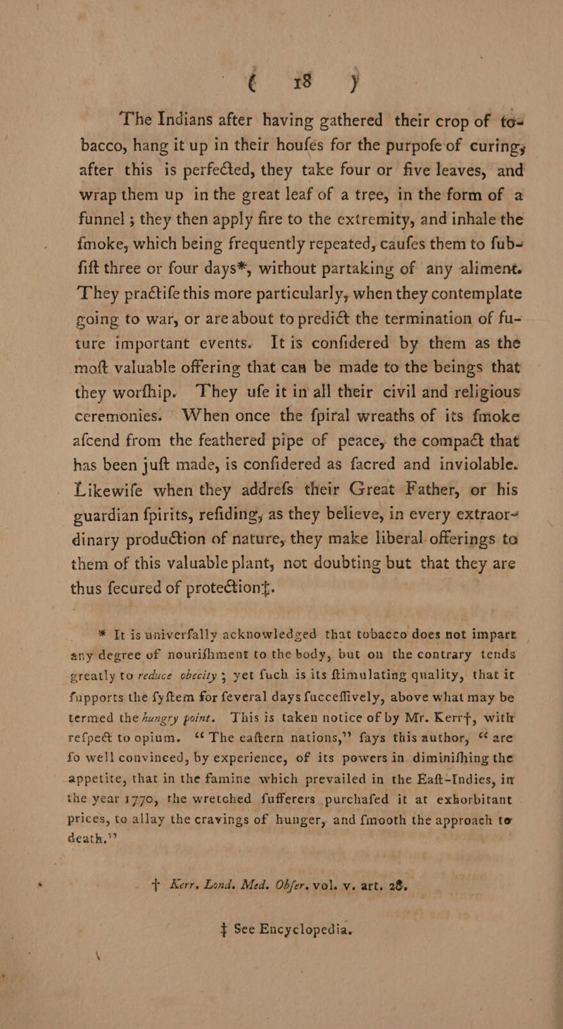 fF The Indians after having gathered their crop of tos bacco, hang it up in their houfes for the purpofe of curing; after this is perfected, they take four or five leaves, and wrap them up in the great leaf of a tree, in the form of a funnel ; they then apply fire to the extremity, and inhale the fmoke, which being frequently repeated, caufes them to fub- fift three or four days*, without partaking of any aliment. They practife this more particularly, when they contemplate going to war, or are about to predict the termination of fu- ture important events. It is confidered by them as the moft valuable offering that can be made to the beings that they worfhip. They ufe it in all their civil and religious ceremonies. When once the fpiral wreaths of its fmoke afcend from the feathered pipe of peace, the compact that has been juft made, is confidered as facred and inviolable. Likewife when they addrefs their Great Father, or his guardian fpirits, refiding, as they believe, in every extraor- dinary production of nature, they make liberal offerings to them of this valuable plant, not doubting but that they are thus fecured of protection. | * It is univerfally acknowledged that tobacco does not impart | any degree of nourifhment to the body, but on the contrary tends greatly to reduce obecity ; yet fuch is its ftimulating quality, that it fiupports the fyftem for feveral days fucceflively, above what may be termed the dungry point. This is taken notice of by Mr. Kerrft, with refpe&amp; toopium. ‘ The eaftern nations,’ fays this author, “ are fo well convinced, by experience, of its powers in diminifhing the appetite, that in the famine which prevailed in the Eaft-Indies, in the year 1770, the wretched fufferers purchafed it at exborbitant prices, to allay the cravings of hunger, and fmooth the approach to death,”” . + Kerr. Lond. Med. Obfer. vol. v« art. 28. } See Encyclopedia.