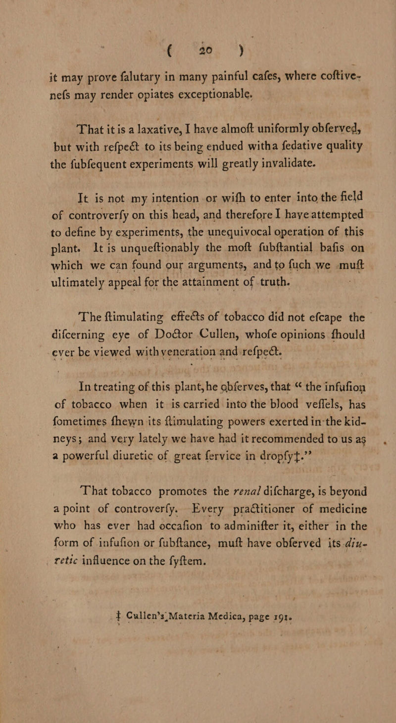 (aa; ”) it may prove falutary in many painful cafes, where coftive- nefs may render opiates exceptionable. That it is a laxative, I have almoft uniformly obferved, but with refpect to its being endued witha fedative quality the fubfequent experiments will greatly invalidate. It is not my intention or wifh to enter into the field of controverfy on this head, and therefore I haye attempted to define by experiments, the unequivocal operation of this plant. It is unqueftionably the moft fubftantial bafis on which we can found our arguments, and to fuch we muft | ultimately appeal for the attainment of .truth. The ftimulating effects of tobacco did not efcape the difcerning eye of Door Cullen, whofe opinions fhould ever be viewed with veneration and refpect. In treating of this plant, he obferves, that “ the infufion of tobacco when it is carried into the blood veffels, has fometimes fhewn its ftimulating powers exerted in the kid- neys; and very lately we have had it recommended to us as a powerful diuretic of great fervice in dropfyt.” | That tobacco promotes the renal difcharge, is beyond a point of controverfy. Every pradtitioner of medicine who has ever had occafion to adminifter it, either in the form of infufion or fubftance, muft have obferved its diu- retic influence on the fyftem. - ? } Cullen’s Materia Medica, page 191.