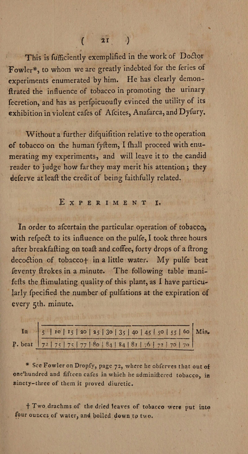 Ei op This is fuifficiently exemplified in the work of Doétor - Fowler*, to whom we are greatly indebted for the feries of experiments enumerated by him. He has clearly demon- firated the influence of tobacco in promoting the urinary fecretion, and has as perfpicuoufly evinced the utility of its exhibition in violent cafes of Afcites, Anafarca, and Dyfury, Without a further difquifition relative to the operation ef tobacco on the human fyftem, I fhall proceed with enu- merating my experiments, and will leave it to the candid reader to judge how far they may merit his attention; they deferve at leaft the credit of being faithfully related. ExPERIMENT I, In order to afcertain the particular operation of tobacca, with refpect to its influence on the pulfe, I took three hours after breakfafting on toaft and coffee, forty drops of a ftrong decoétion of tobaccot ina little water. My pulfe beat feventy ftrokesin a minute. ‘The following table mani- fefts the ftimulating quality of this plant, as I have particu- larly fpecified the number of pulfations at the expiration of every 5th. minute.  s ‘| 16] 15 | 20 | 25] 30135] 40] 451 sol ss | 60 Mine eS P. beat 72175175177 180 | 84] 84 | 811 76] 721 70 | 79 In   ¥ See Fowler on Dropfy, page 72, where he obferves that out of one‘hundred and fifteen cafes in which he adminiftered tobacco, in ninety-three of them it proved diuretic. + Two drachms of the dried leaves of tobacco were put into four ounces of water, and boiled down to two.