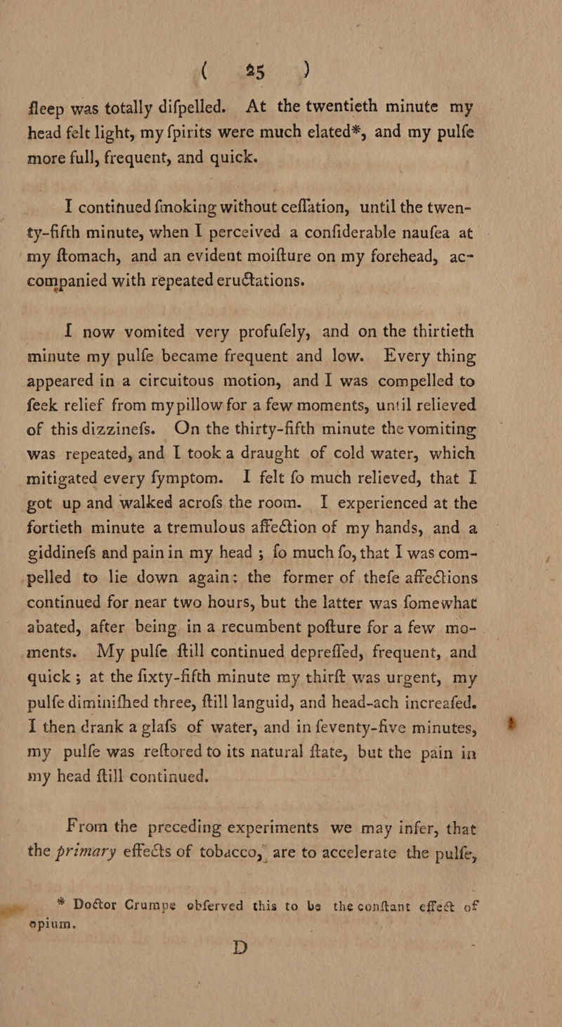 Cy meme 4) fleep was totally difpelled. At the twentieth minute my head felt light, my fpirits were much elated*, and my pulfe more full, frequent, and quick. I continued foking without ceflation, until the twen- ty-fifth minute, when I perceived a confiderable naufea at my ftomach, and an evident moifture on my forehead, ac- companied with repeated eructations. [ now vomited very profufely, and on the thirtieth minute my pulfe became frequent and low. Every thing appeared in a circuitous motion, and I was compelled to feck relief from my pillow for a few moments, until relieved of this dizzinefs. On the thirty-fifth minute the vomiting was repeated, and I took a draught of cold water, which mitigated every fymptom. I felt fo much relieved, that I got up and walked acrofs the room. I experienced at the fortieth minute a tremulous affection of my hands, and a giddinefs and painin my head ; fo much fo, that I was com- -pelled to lie down again: the former of thefe affections continued for near two hours, but the latter was fomewhat abated, after being in a recumbent pofture for a few mo-. ments. My pulfe ftill continued deprefled, frequent, and quick ; at the fixty-fifth minute my thirft was urgent, my pulfe diminifhed three, ftill languid, and head-ach increafed. I then drank a glafs of water, and in feventy-five minutes, my pulfe was reftored to its natural ftate, but the pain in my head {till continued. From the preceding experiments we may infer, that the primary effects of tobacco, are to accelerate the pulfe, * Dogtor Crumpe ebferved this to be the conftant effe@&amp; of opium, D