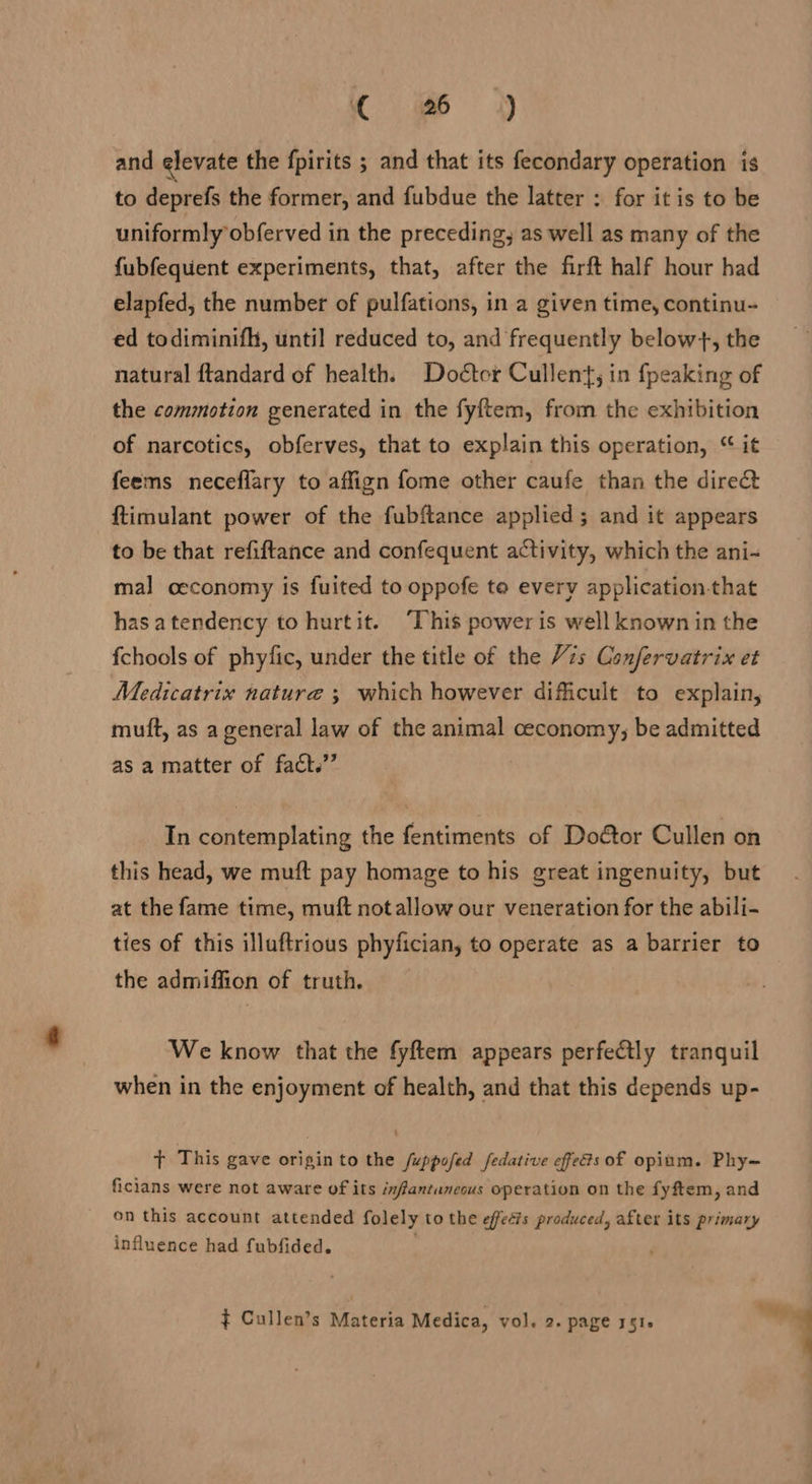« #6 3 and elevate the fpirits ; and that its fecondary operation is to deprefs the former, and fubdue the latter : for it is to be uniformly obferved in the preceding, as well as many of the fubfequent experiments, that, after the firft half hour had elapfed, the number of pulfations, in a given time, continu- ed todiminifh, until reduced to, and frequently below}, the natural ftandard of health. Doétcr Cullent, in fpeaking of the commotion generated in the fyftem, from the exhibition of narcotics, obferves, that to explain this operation, “ it feems neceflary to affign fome other caufe than the direct ftimulant power of the fubftance applied ; and it appears to be that refiftance and confequent activity, which the ani- mal ceconomy is fuited to oppofe te every application-that has atendency to hurtit. “This power is well known in the fchools of phyfic, under the title of the 7s Confervatrix et Medicatrix nature ; which however difficult to explain, mutt, as a general law of the animal ceconomy; be admitted as a matter of fact.’ 3 In contemplating the fentiments of Doétor Cullen on this head, we muft pay homage to his great ingenuity, but at the fame time, muft notallow our veneration for the abili- ties of this illuftrious phyfician, to operate as a barrier to the admiffion of truth. We know that the fyftem appears perfetly tranquil when in the enjoyment of health, and that this depends up- Fs This gave originto the /uppofed fedative efed&amp;s of opium. Phy= ficians were not aware of its infantunecus operation on the fyftem, and on this account attended folely to the effects produced, after its primary influence had fubfided.