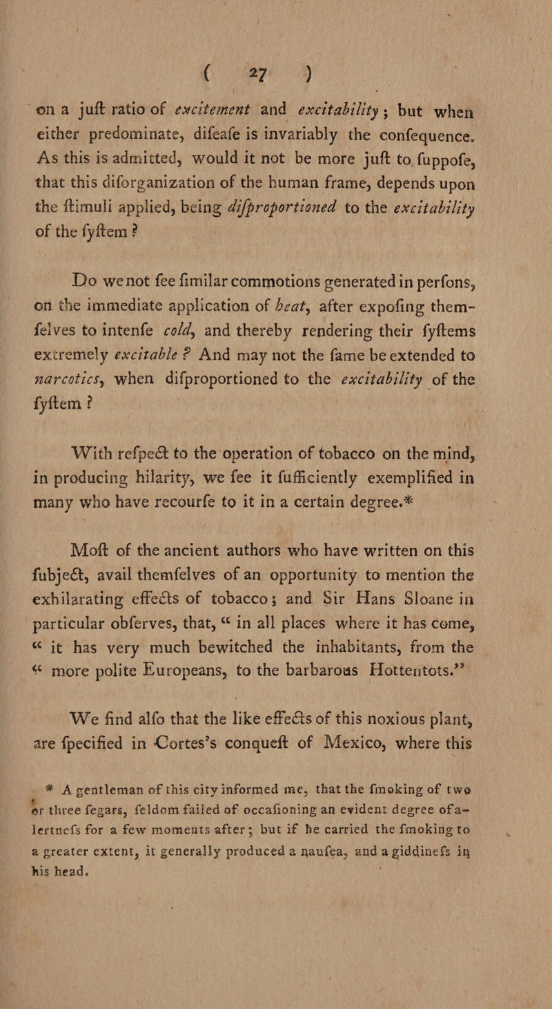 Oe gaa ona juft ratio of excitement and excitability; but when either predominate, difeafe is invariably the confequence. As this is admitted, would it not be more juft to fuppofe, that this diforganization of the human frame, depends upon the {timuli applied, being di/proportioned to the excitability of the fyftem ? Do wenot fee fimilar commotions generated in perfons, on the immediate application of beat, after expofing them- felves to intenfe co/d, and thereby rendering their fyftems extremely excitable ? And may not the fame be extended to narcotics, when difproportioned to the excitability of the fyftem ? With refpeét to the operation of tobacco on the mind, in producing hilarity, we fee it fufficiently exemplified in many who have recourfe to it in a certain degree.* Moft of the ancient authors who have written on this fubject, avail themfelves of an opportunity to mention the exhilarating effects of tobacco; and Sir Hans Sloane in particular obferves, that, “ in all places where it has come, “ it has very much bewitched the inhabitants, from the “ more polite Europeans, to the barbarous Hottentots.”’ We find alfo that the like effects of this noxious plant, are {pecified in Cortes’s conqueft of Mexico, where this * A gentleman of this city informed me, that the {moking of two or three fegars, feldom failed of occafioning an evident degree ofa- lertnefs for a few moments after; but if he carried the fmoking to @ greater extent, it generally produced a naufea, and agiddinefs in his head.