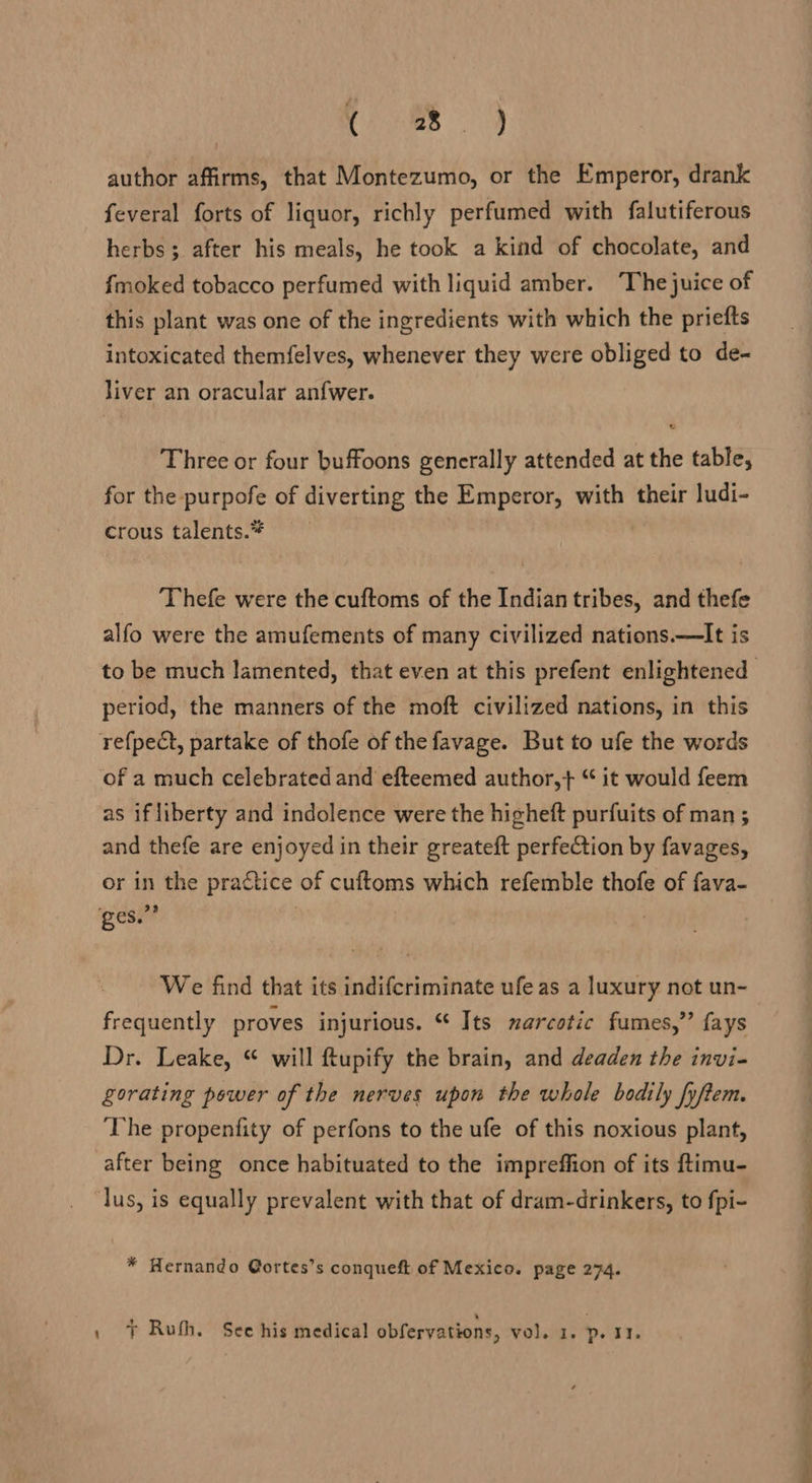 Cs ie author affirms, that Montezumo, or the Emperor, drank feveral forts of liquor, richly perfumed with falutiferous herbs ; after his meals, he took a kind of chocolate, and fmoked tobacco perfumed with liquid amber. ‘The juice of this plant was one of the ingredients with which the priefts intoxicated themfelves, whenever they were obliged to de- liver an oracular anfwer. Three or four buffoons generally attended at the table, for the purpofe of diverting the Emperor, with their ludi- crous talents.* Thefe were the cuftoms of the Indian tribes, and thefe alfo were the amufements of many civilized nations.—It is period, the manners of the moft civilized nations, in this refpect, partake of thofe of the favage. But to ufe the words of a much celebrated and efteemed author,+ “ it would feem as if liberty and indolence were the higheft purfuits of man ; and thefe are enjoyed in their greateft perfection by favages, or in the practice of cuftoms which refemble thofe of fava- ges.” : We find that its indifcriminate ufe as a luxury not un- frequently proves injurious. ‘* Its zarcotic fumes,’’ fays Dr. Leake, “ will ftupify the brain, and deaden the invi- gorating power of the nerves upon the whole bodily fyftem. ‘The propenfity of perfons to the ufe of this noxious plant, after being once habituated to the impreffion of its ftimu- lus, is equally prevalent with that of dram-drinkers, to fpi- * Hernando @ortes’s conqueft of Mexico. page 274. , + Ruth. See his medical obfervations, vol. 1. p. 11.