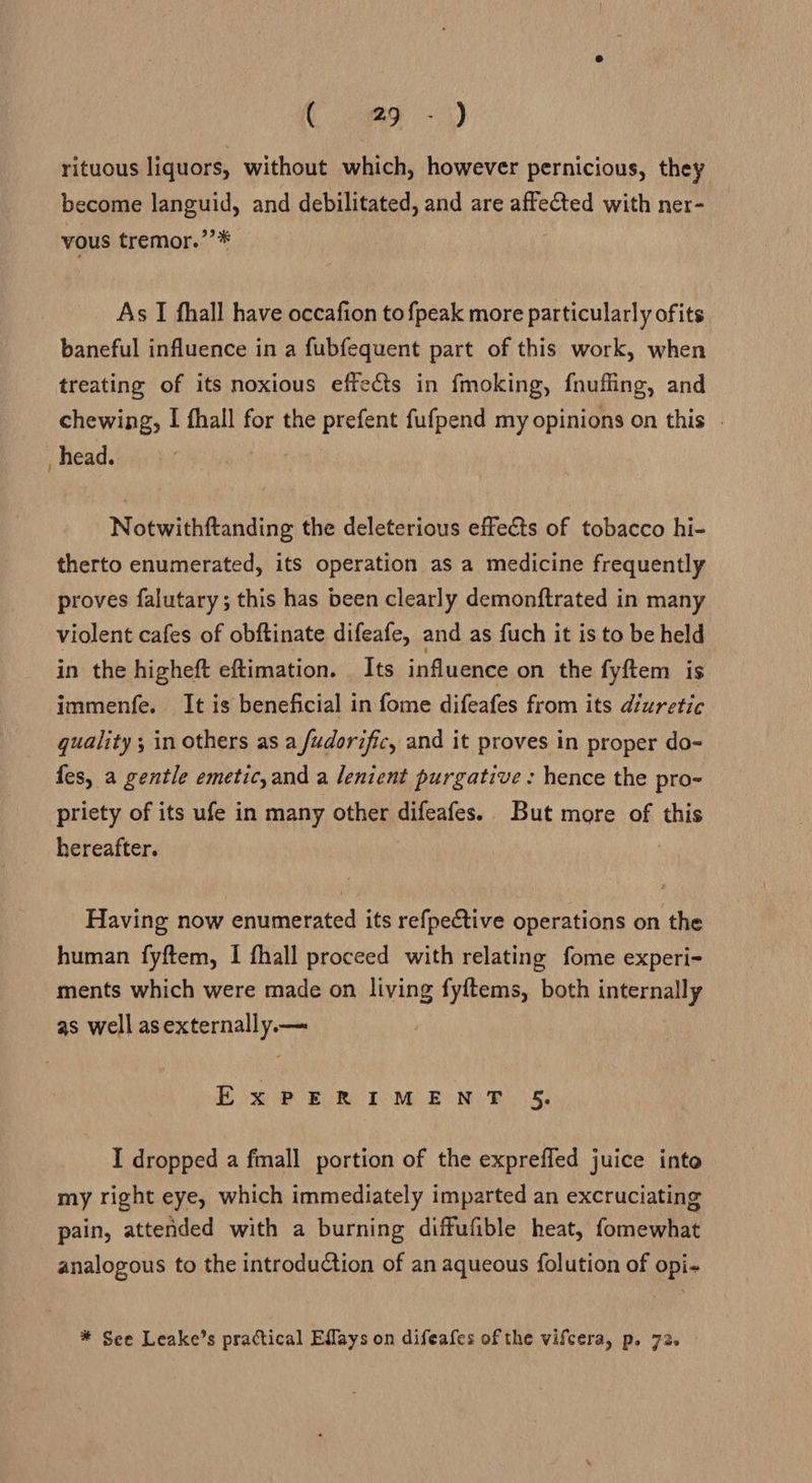 ( -1@o -) rituous liquors, without which, however pernicious, they become languid, and debilitated, and are affeCted with ner- vous tremor.’’* As I fhall have occafion tofpeak more particularly ofits baneful influence in a fubfequent part of this work, when treating of its noxious effects in fmoking, fnufling, and chewing, I fhall for the prefent fufpend my opinions on this . _ head. Notwithftanding the deleterious effects of tobacco hi- therto enumerated, its operation as a medicine frequently proves falutary; this has been clearly demonftrated in many violent cafes of obftinate difeafe, and as fuch it is to be held in the higheft eftimation. Its influence on the fyftem is immenfe. It is beneficial in fome difeafes from its diuretic quality ; in others as a fudorific, and it proves in proper do- fes, a gentle emetic,and a lenient purgative : hence the pro- priety of its ufe in many other difeafes. But more of this hereafter. Having now enumerated its refpective operations on the human fyftem, I fhall proceed with relating fome experi- ments which were made on living fyftems, both internally as well as externally.— Box 2 BUR TOMB NLRs I dropped a fmall portion of the exprefled juice into my right eye, which immediately imparted an excruciating pain, attended with a burning diffufible heat, fomewhat analogous to the introduction of an aqueous {olution of opi- * See Leake’s practical Effays on difeafes of the vifcera, p. 72.