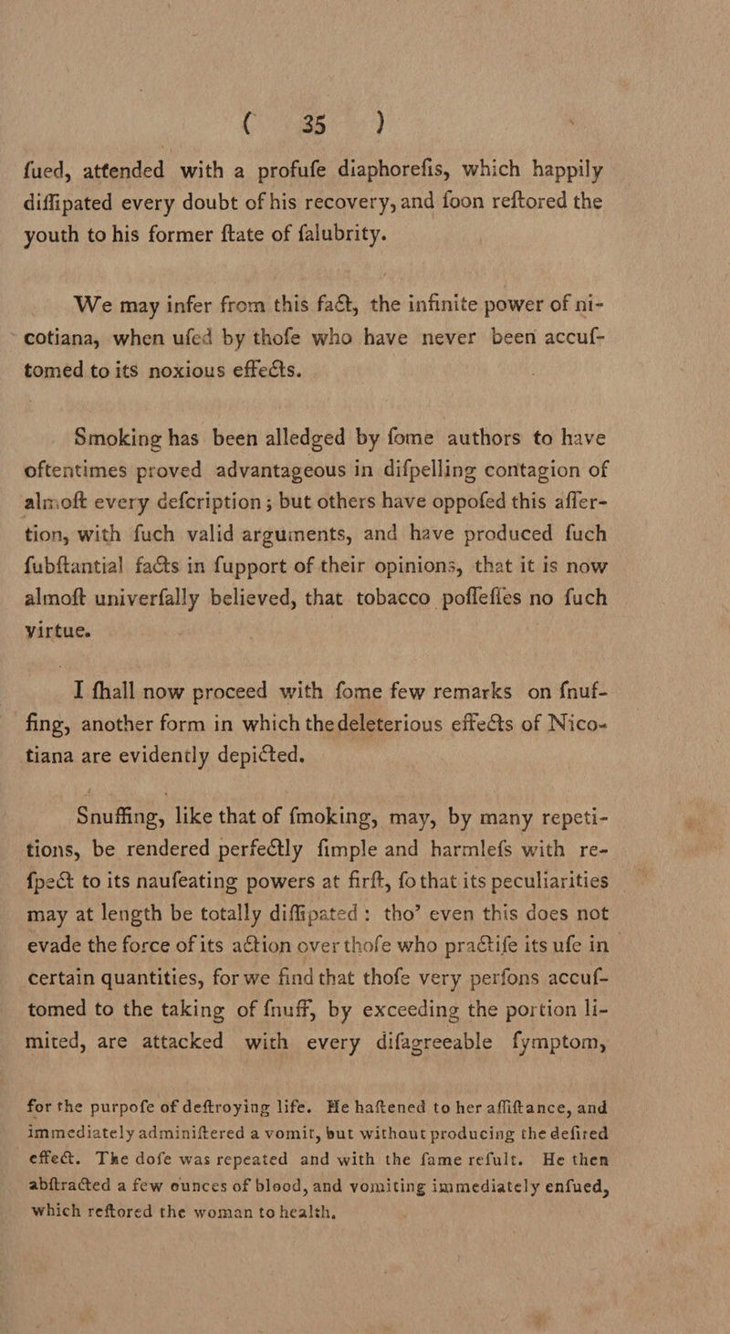 Co) eg) fued, attended with a profufe diaphorefis, which happily diffipated every doubt of his recovery, and foon reftored the youth to his former ftate of falubrity. We may infer from this fact, the infinite power of ni- ~ cotiana, when ufed by thofe who have never been accuf- tomed to its noxious effects. Smoking has been alledged by fome authors to have oftentimes proved advantageous in difpelling contagion of almoft every defcription ; but others have oppofed this affer- tion, with fuch valid arguments, and have produced fuch fubftantial facts in fupport of their opinions, that it is now almoft univerfally believed, that tobacco poffefles no fuch virtue. I fhall now proceed with fome few remarks on fnuf- fing, another form in which thedeleterious effets of Nico- tiana are evidently depicted. Snuffing, like that of fmoking, may, by many repeti- tions, be rendered perfectly fimple and harmlefs with re- may at length be totally diffipated: tho’ even this does not evade the force of its action over thofe who practife its ufe in certain quantities, for we find that thofe very perfons accuf- tomed to the taking of fnuff, by exceeding the portion li- mited, are attacked with every difagreeable fymptom, for the purpofe of deftroying life. He haftened to her affitance, and immediately adminiftered a vomit, but without producing the defired effe&amp;. The dofe was repeated and with the fame refult. He then abftracted a few ounces of blood, and vomiting immediately enfued, which reftored the woman to health,