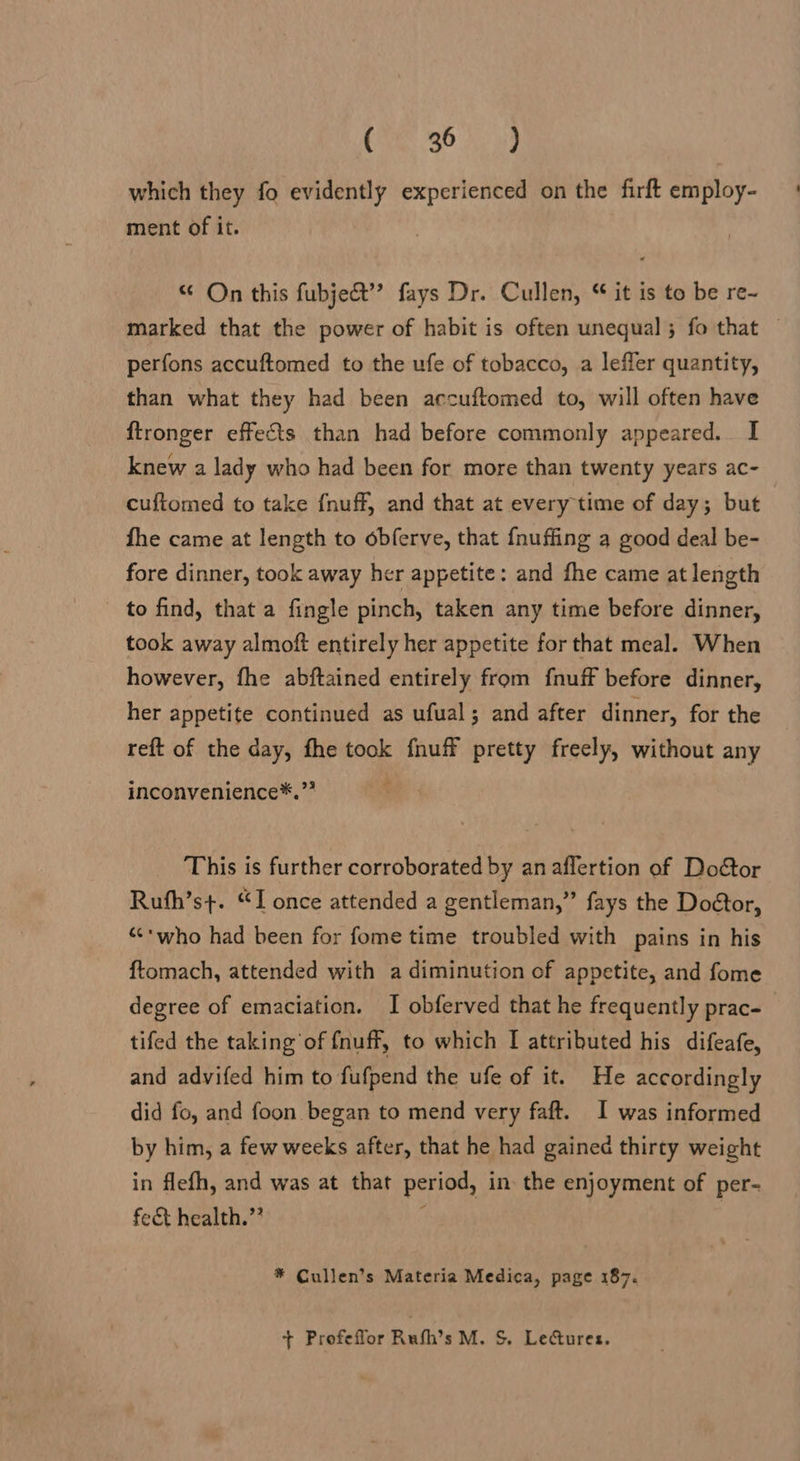 CXS 30 Aad which they fo evidently experienced on the firft employ- ment of it. “ On this fubjeét”’ fays Dr. Cullen, “ it is to be re~ marked that the power of habit is often unequal; fo that — perfons accuftomed to the ufe of tobacco, a leffer quantity, than what they had been accuftomed to, will often have ftronger effects than had before commonly appeared. I knew a lady who had been for more than twenty years ac- cuftomed to take f{nuff, and that at every time of day; but fhe came at length to obferve, that fnuffing a good deal be- fore dinner, took away her appetite: and fhe came at length to find, that a fingle pinch, taken any time before dinner, took away almoft entirely her appetite for that meal. When however, fhe abftained entirely from fnuff before dinner, her appetite continued as ufual; and after dinner, for the reft of the day, fhe took fhuff pretty freely, without any inconvenience*.”* This is further corroborated by anaflertion of Door Ruth’st. “I once attended a gentleman,” fays the Doétor, “<*who had been for fome time troubled with pains in his ftomach, attended with a diminution of appetite, and fome degree of emaciation. I obferved that he frequently prac- tifed the taking‘of {nuff, to which I attributed his difeafe, and advifed him to fufpend the ufe of it. He accordingly did fo, and foon began to mend very faft. I was informed by him, a few weeks after, that he had gained thirty weight in flefh, and was at that period, in. the enjoyment of per- fet health.” : : * Cullen’s Materia Medica, page 187. + Profeffor Rufh’s M. S. Lectures.