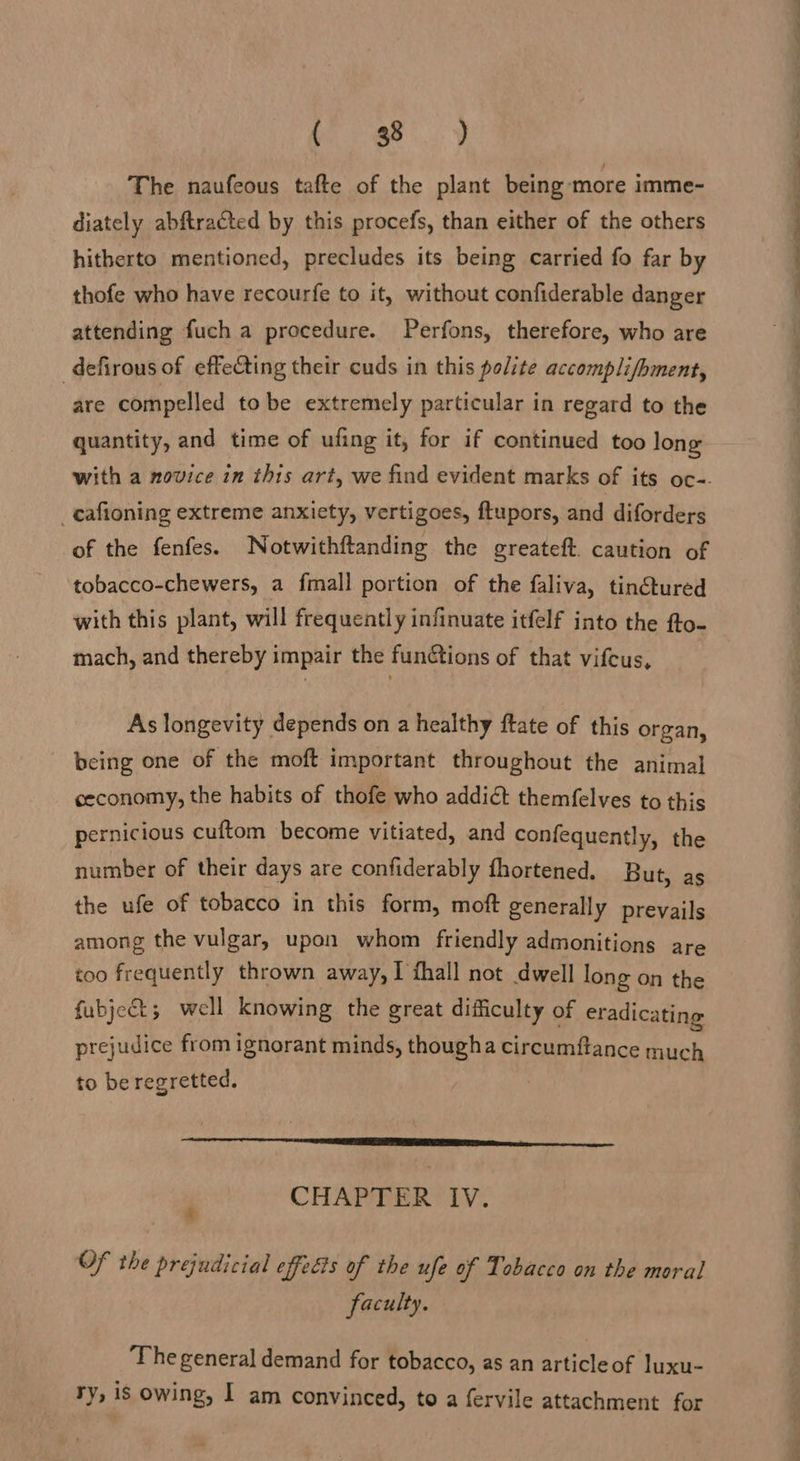 The naufeous tafte of the plant being ‘more imme- diately abftracted by this procefs, than either of the others hitherto mentioned, precludes its being carried fo far by thofe who have recourfe to it, without confiderable danger attending fuch a procedure. Perfons, therefore, who are -defirous of effecting their cuds in this polite accomplifhment, are compelled to be extremely particular in regard to the quantity, and time of ufing it, for if continued too long _cafioning extreme anxiety, vertigoes, ftupors, and diforders of the fenfes. Notwithftanding the greateft. caution of tobacco-chewers, a fmall portion of the faliva, tin@tured with this plant, will frequently infinuate itfelf into the fto- mach, and thereby impair the funGtions of that vifcus, As longevity depends on a healthy ftate of this organ, being one of the moft important throughout the animal ceconomy, the habits of thofe who addict themfelves to this pernicious cuftom become vitiated, and confequently, the number of their days are confiderably fhortened. But, as the ufe of tobacco in this form, moft generally prevails among the vulgar, upon whom friendly admonitions are too frequently thrown away, I fhall not dwell long on the fubject 5 well knowing the great difficulty of eradicating prejudice from ignorant minds, thougha circumftance much to be regretted.  CHAPTER IV. A OF the prejudicial effects of the ufe of Tobacco on the moral faculty. The general demand for tobacco, as an articleof luxu- ry, is owing, I am convinced, to a fervile attachment for ——— s a