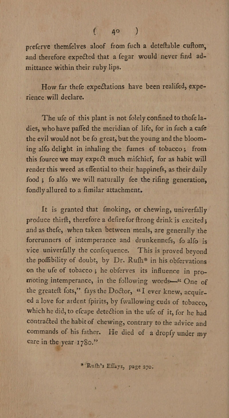 i preferve themfelves aloof from fuch a deteftable cuftom, and therefore expected that a fegar would never find ad- mittance within their ruby lips. How far thefe expectations have been realifed, expe- rience will declare. The ufe of this plant is not folely confined to thofe la- dies, who have paffed the meridian of life, for in fuch a cafe the evil would not be fo great, but the young and the bloom- ing alfo delight in inhaling the fumes of tobacco; from this fource we may expect much mifchief, for as habit will render this weed as effential to their happinefs, as their daily food ; fo alfo we will naturally fee the rifing generation, fondly allured to a fimilar attachment, It is granted that fmoking, or chewing, univerfally produce thirft, therefore a defire for {trong drink is excited; and as thefe, when taken between meals, are generally the forerunners of intemperance and drunkennefs, fo alfo is vice univerfally the confequence. This is proved beyond the poflibility of doubt, by Dr. Rufh* in his obfervations on the ufe of tobacco; he obferves its influence in pro- moting intemperance, in the following words“ One of the greateft fots,”’. fays the Door, “I ever knew, acquir- ed a love for ardent fpirits, by fwallowing cuds of tobacco, which he did, to efcape detection in the ufe of it, for he had contracted the habit of chewing, contrary to the advice and commands of his father. He died of a dropfy under my care in the year 1780.” **Ruth’s Effays, page 270: