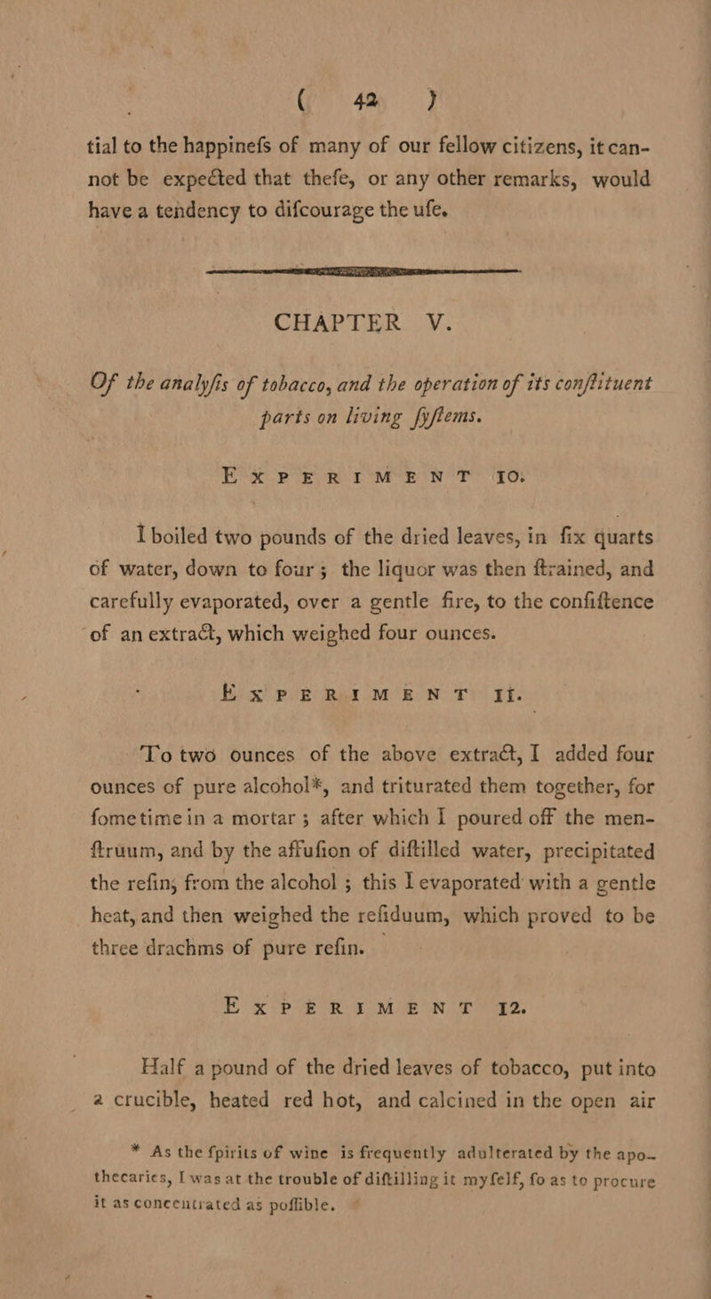 (frst tial to the happinefs of many of our fellow citizens, it can- not be expected that thefe, or any other remarks, would have a tendency to difcourage the ufe. CHAPTER V. Of the analyfis of tobacco, and the operation of its conftituent parts on living fyftems. Ex PERIMENT. JO; I boiled two pounds of the dried leaves, in fix quarts of water, down to four; the liquor was then ftrained, and carefully evaporated, over a gentle fire, to the confiftence of an extract, which weighed four ounces. Exsw PERIMENT fi. To two ounces of the above extract, I added four ounces of pure alcohol*, and triturated them together, for fometimein a mortar; after which I poured off the men- ftruum, and by the affufion of diftilled water, precipitated the refin; from the alcohol ; this I evaporated with a gentle heat, and then weighed the refiduum, which proved to be three drachms of pure refin. — Ex PERIMEN T 72. Half a pound of the dried leaves of tobacco, put inta a crucible, heated red hot, and calcined in the open air * As the fpirits of wine is frequently adulterated by the apo~ thecaries, [was at the trouble of diftilling it myfelf, fo as to procure it as concentrated as poffible.