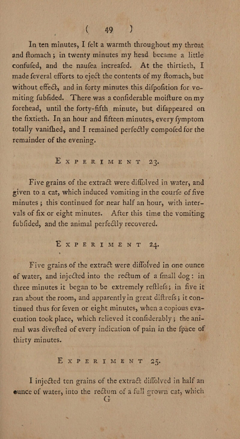 gO it ae In ten minutes, I felt a warmth throughout my throat and ftomach ; in twenty minutes my head became a little confufed, and the naufea increafed. At the thirtieth, I made feveral efforts to eject the contents of my ftomach, but t without effect, and in forty minutes this difpofition for vo- miting fubfided. ‘There was a confiderable moifture on my forehead, until the forty-fifth minute, but difappeared on the fixtieth. In an hour and fifteen minutes, every fymptom totally vanifhed, and I remained perfectly compofed for the remainder of the evening. x BB me Tee Mh oe Five grains of the extract were diflolved in water, and | given to a cat, which induced vomiting in the courfe of five minutes ; this continued for near half an hour, with inter- vals of fix or eight minutes. After this time the vomiting fubfided, and the animal perfectly recovered. x FR Roe Mee Net: 24. Five grains of the extract were diffolved in one ounce of water, and injected into the rectum of a fmall dog: in three minutes it began to be extremely reftlefs; in five it yan about the room, and apparently in great diftrefs; it con- tinued thus for feven or eight minutes, when a copious eva- cuation took place, which relieved it confiderably ; the ani- mal was divefted of every indication of pain in the {pace of thirty minutes. E°xX PEROT ME NT oR: I inje@ted ten grains of the extrac diffolved in half an eunce of water, into the rectum of a full grown cat, which G |