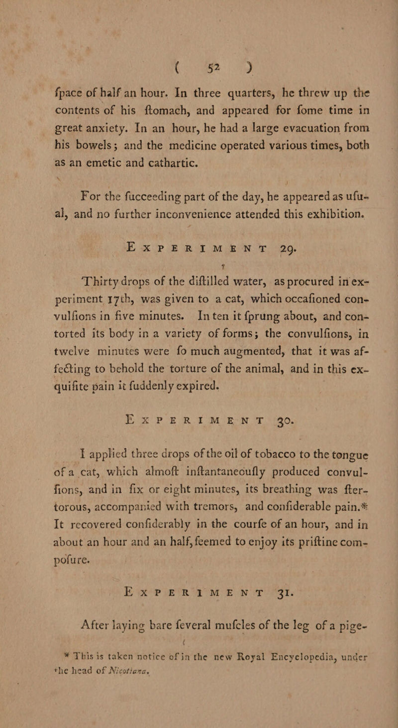 abet - ame fpace of half an hour. In three quarters, he threw up the contents of his ftomach, and appeared for fome time in great anxiety. In an hour, he had a large evacuation from his bowels; and the medicine operated various times, both as an emetic and cathartic. \ j For the fucceeding part of the day, he appeared as ufu- al, and no further inconvenience attended this exhibition. ExPERIMENT 29. % Thirty drops of the diftilled water, as procured in ex- periment 17th, was given to a cat, which occafioned con- vulfions in five minutes. Inten it fprung about, and con- torted its body in a variety of forms; the convulfions, in twelve minutes were fo much augmented, that it was af- fecting to behold the torture of the animal, and in ‘this ex~- quifite pain it fuddenly expired. bk PERT ee oe eo, _ applied three drops of the oil of tobacco to the tongue of a cat, which almoft inftantanecufly produced convul- fions, and in fix or eight minutes, its breathing was fter- torous, accompanied with tremors, and confiderable pain.* It recovered confiderably in the courfe of an hour, and in about an hour and an half, feemed to enjoy its priftine com- pofure. Ex? ig PR IM BOW eee After laying bare feveral mufcles of the leg of a pige- ( * This is taken notice of in the new Royal Encyclopedia, under the head of Nicotiana,
