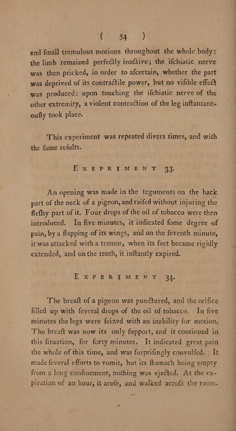 faa.” Sey, and fmall tremulous motions throughout the whole body: the limb remained perfeétly inaétive; the ifchiatic nerve was then pricked, in order to afcertain, whether the part was deprived of its contractile power, but no vifible effe&amp; was produced: upon touching the ifchiatic nerve of the other extremity, a violent contraction of the leg inftantane- oufly took place. This experiment was repeated divers times, and with the fame refults. | ExEPRIMENT 33. An opening was made in the teguments on the back part of the neck of a pigeon, and raifed without injuring the fiefhy part of it. Four drops of the oil of tobacco were then introduced. In five minutes, it indicated fome degree of pain, bya flapping of its wings, and on the feventh minute, it was attacked with a tremor, when its feet became rigidly extended, and onthe tenth, it inftantly expired. EXPEREMENT 34, The breaft of a pigeon was punctured, and the orifice filled up with feveral drops of the oil of tobacco. In five minutes the legs were feized with an inability for motion, The breaft was now its only fupport, and it continued in this fituation, for forty minutes. It indicated great pain the whole of this time, and was furprifingly convulfed. It made feveral efforts to vomit, but its ftomach being empty from a long confinement, nothing was ejected. At the ex- piration ef an hour, it arofe, and walked acrofs the room. —_