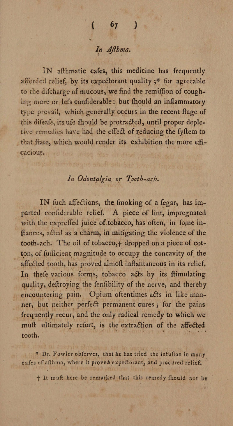 Pe: ae qn Afthma. IN afthmatic cafes, this medicine has frequently afforded relief, by its expectorant quality ;* for agreeable to the difcharge of mucous, we find the remiffion of cough- ing more or lefs confiderable: but fhould an inflammatory type prevail, which generally occurs in the recent ftage of this difeafe, its ufe fhould be protracted, until proper deple- tive remedies have had the effect of reducing the fyftem to _that ftate, which would render its exhibition the more effi- -cacious. 3 ey In Odontalgia or Tooth-ach. IN fuch affections, the fmoking of a fegar, has im- parted confiderable relief. A piece of lint, impregnated with the expreffed juice of.tobacco, has often, in fome in- ftances, acted as a charm, in mitigating the violence of the tooth-ach. The oil of tobacco, + dropped on a piece of cot- ton, of {ufficient magnitude to occupy the concavity of the affected tooth, has proved almoft inftantaneous i in its relief, In thefe various forms, tobacco acts by its ftimulating quality, deftroying the fenfibility of the nerve, and thereby encountering pain. Opium oftentimes aéts in like man- ner, but neither perfect permanent cures ; for the pains frequently recur, and the only radical remedy to which we muft ultimately refort, is the extraétion of the affected tooth. * Dr. Fowler obferves, that he has tried the infufion i in aay cafes of qin where it ah bee’ expectorant, and procured relief. + It muft here be remarked that this remedy fhould not be —