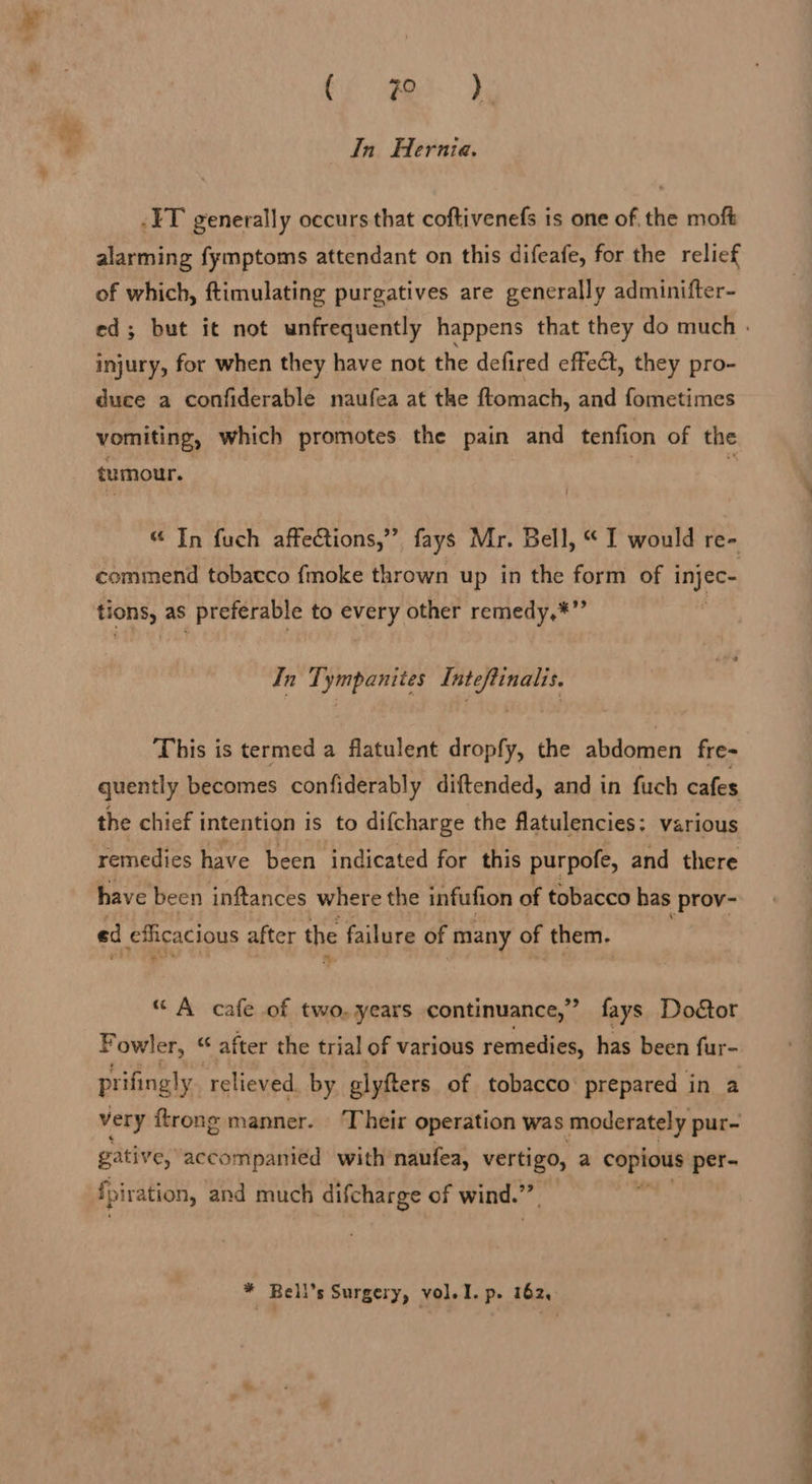 Sa ae In Hernia. -IT generally occurs that coftivenefs is one of, the moft alarming fymptoms attendant on this difeafe, for the relief of which, ftimulating purgatives are generally adminifter- ed; but it not unfrequently happens that they do much . injury, for when they have not the defired effect, they pro- duce a confiderable naufea at the ftomach, and fometimes vomiting, which promotes the pain and tenfion of the tumour. “ In fuch affections,” fays Mr. Bell, “ I would re- commend tobacco fmoke thrown up in the form of i lie tions, as preferable to every other remedy,*”’ In Tympanites Inteftinalis. This is termed a flatulent dropfy, the abdomen fre- quently becomes confiderably diftended, and in fuch cafes the chief intention is to difcharge the flatulencies: various remedies have been indicated for this purpofe, and there have been inftances where the infufion of tobacco has | prov- ed eficacious after the failure of ‘many of them. “ A cafe of two, years continuance,” fays Doétor F owler, “ after the trial of various remedies, has been fur- prifingly relieved by alyfters of tobacco prepared in a very {trong manner. Their operation was moderately pur- gative, accompanied with’ naufea, vertigo, a copious per- fpiration, and much difcharge of wind.’ “ at * Bell's Surgery, vol. I. p. 162, 