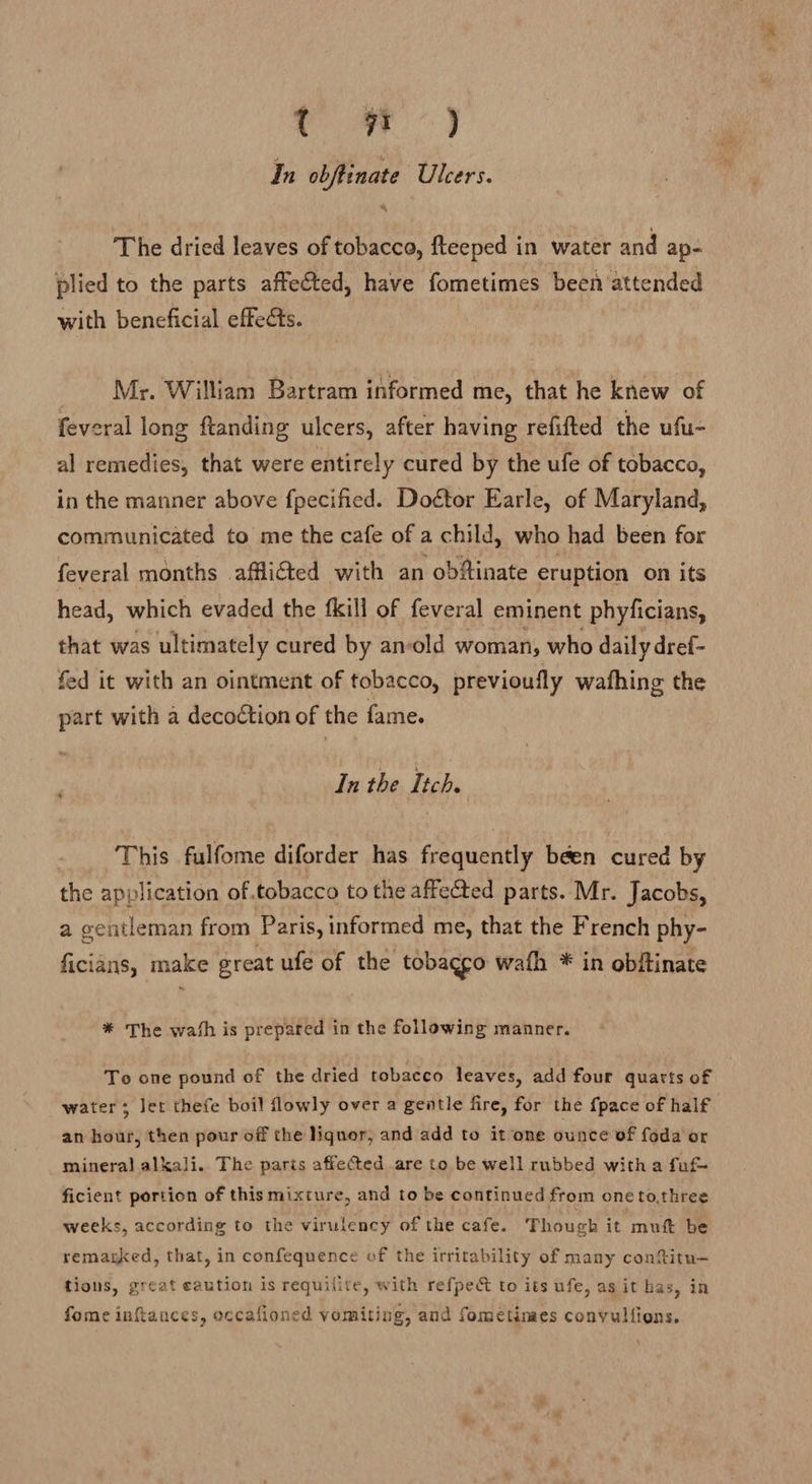re) In obftinate Ulcers. The dried leaves of tobacco, fteeped in water and ap-= plied to the parts affected, have fometimes been attended with beneficial effects. | Mr. William Bartram informed me, that he knew of feveral long ftanding ulcers, after having refifted the ufu- al remedies, that were entirely cured by the ufe of tobacco, in the manner above fpecified. Doétor Earle, of Maryland, communicated to me the cafe of a child, who had been for feveral months afflicted with an obftinate eruption on its head, which evaded the fkill of feveral eminent phyficians, that was ultimately cured by an-old woman, who daily dref- fed it with an ointment of tobacco, previoufly wathing the part with a decoétion of the fame. In the Itch. This fulfome diforder has frequently béen cured by the application of,tobacco to the affected parts. Mr. Jacobs, a gentleman from Paris, informed me, that the French phy- ficians, make great ufe of the tobacco wath * in obftinate * The wash is prepared in the following manner. To one pound of the dried tobacco leaves, add four quarts of water; let thefe boil flowly over a gentle fire, for the {pace of half an hour, then pour off the liquor, and add to it one ounce of foda or mineral alkali. The paris affected are to be well rubbed witha fuf- ficient portion of this mixture, and to be continued from one to,three weeks, according to the virulency of the cafe. Though it mutt be remarked, that, in confequence of the irritability of many contitu- tions, great caution is requilite, with refpec to its ufe, as it has, in fome inttances, occafioned vomiting, and fomeétimes conyullions.