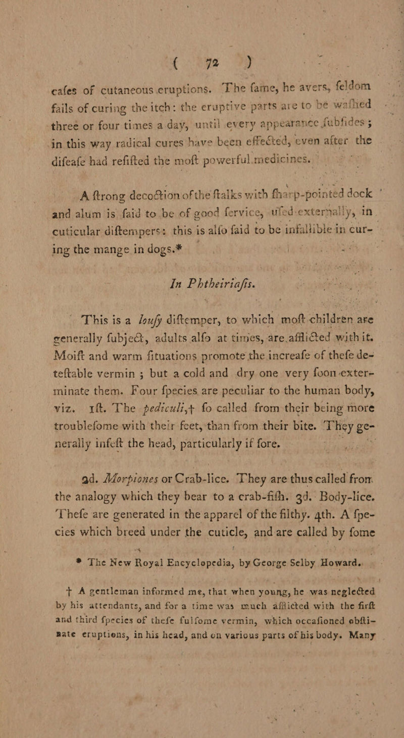 eye og ee cafes of cutaneous eruptions. The fame, he avers, feldom fails of curing the itch: the eruptive parts are to be v afhed three or four times a day, until every appearance. fubfides; in this way radical cures have been effec Sted, even after the difeafe had refifted the moft powerful. medicines. © A ftrong decoftion of the ftalks with fharp- pointed dock ’ and alum is faid to be of good fervice, ufed: externally, in cuticular diftempers: this is allo faid to be infallible in cur- ing the mange in dogs.* ; alga tis eae In Phtheiriafis. This is a /oujy diftemper, to which moft children are generally fubjeQ, adults alfo at times, are afflicted with it. Moift and warm fituations promote the increafe of thefe de- teftable vermin ; but a cold and dry one very foon-exter- minate them. Four fpecies are peculiar to the human body, viz. 4. The pediculi,t fo called from their being more troublefome with their feet, than from their bite. T. hey Be nerally infeft the head, particularly if fore. . ad. Méorpiones or Crab-lice. They are thus called from the analogy which they bear to a crab-fith. 34. Body-lice. ‘Thefe are generated in the apparel of the filthy. qth. A {pe- cies which breed under the cuticle, and are called by fome Ny * The New Royal TRIPS by George Selby Howard.. . t A gentleman informed me, that when young, he was neglected by his attendants, and for a time was much afflicted with the fir and third fpecies of thefe fulfome vermin, which occafioned ebfti- Rate eruptions, in his head, and on various parts of his body. Many
