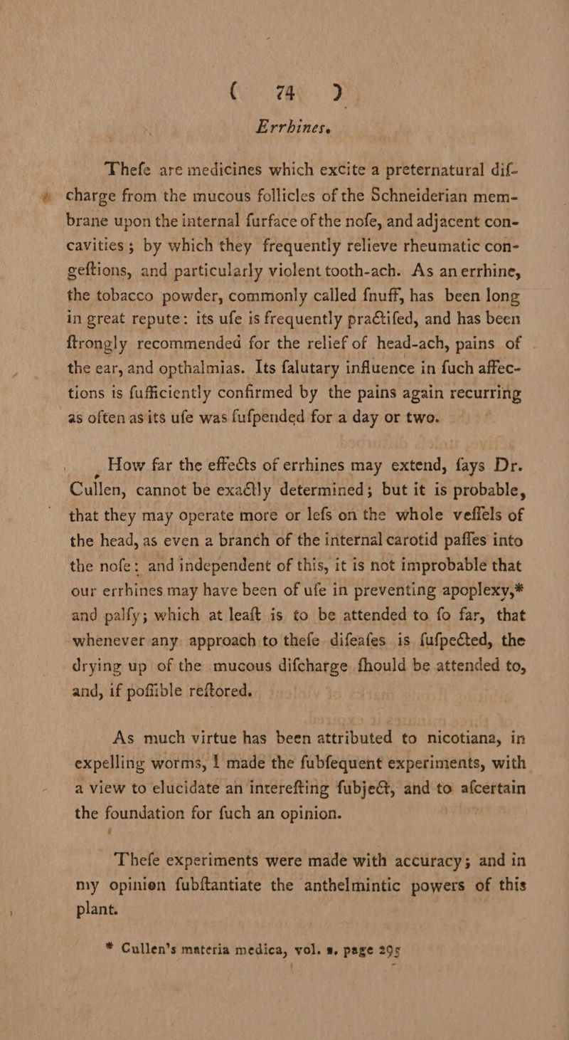 Errhines. Thefe are medicines which exCite a preternatural dif- » charge from the mucous follicles of the Schneiderian mem- brane upon the internal furface of the nofe, and adjacent con- cavities ; by which they frequently relieve rheumatic con- geftions, and particularly violent tooth-ach. As anerrhine, the tobacco powder, commonly called fnuff, has been long in great repute: its ufe is frequently practifed, and has been ftrongly recommended for the relief of head-ach, pains of . the ear, and opthalmias. Its falutary influence in fuch affec- tions is fufficiently confirmed by the pains again recurring as often asits ufe was fufpended for a day or two. _ How far the effects of errhines may extend, fays Dr. Cullen, cannot be exaétly determined; but it is probable, that they may operate more or lefs on the whole veflels of the head, as even a branch of the internal carotid pafies into the nofe: and independent of this, it is not improbable that our errhines may have been of ufe in preventing apoplexy,* and palfy; which at leaft is to be attended to fo far, that whenever any: approach to thefe. difeafes is fufpected, the drying up of the mucous difcharge fhould be attended to, and, if pofiible reftored. As much virtue has been attributed to nicotiana, in expelling worms, ! made the fubfequent experiments, with a view to elucidate an interefting fubje€t, and to afcertain the foundation for fuch an opinion. Thefe experiments were made with accuracy; and in my opinien fubftantiate the anthelmintic powers of this plant. * Cullen’s materia medica, vol. s. page 295