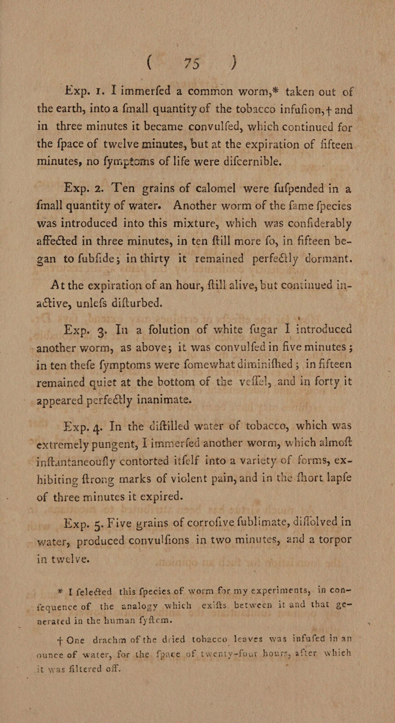 Exp. 1. Limmerfed a common worm,* taken out of the earth, intoa fmall quantity of the tobacco infufion,+ and in three minutes it became convulfed, which continued for the fpace of twelve minutes, but at the expiration of fifteen minutes, no fymptoms of life were difcernible. Exp. 2. Ten grains of calomel were fufpended in a {mall quantity of water. Another worm of the fame fpecies was introduced into this mixture, which was confiderably affected in three minutes, in ten ftill more fo, in fifteen be- gan to fubfide; inthirty it remained perfectly dormant. At the expiration of an hour, ftill alive, but continued in- active, unlefs difturbed. Exp. 3. In a folution of white fugar I Tatrodated -another worm, aS above; it was convulfedin five minutes 5 in ten thefe fymptoms were fomewhat diminifhed ; in fifteen remained quiet at the bottom of the vefiel, and in forty it appeared perfectly inanimate. Exp. 4. In the diftilled water of tobacco, which was “extremely pungent, I immerfed another worm, which almoft -inftantaneoufly contorted itfelf into a variety of forms, ex- hibiting ftrong marks of violent pain, and in the fhort lapfe of three minutes it expired. Exp. 5. Five grains of corrofive fublimate, diflolved in water, produced convulfions in two minutes, and a torpor in twelve. * I fele@ted this fpecies of worm for my experiments, in con- fequence of the analogy which exifts between it and that ge- nerated in the human fy ftem. + One drachm of the dried tobacco leaves was infufed in an ounce of water, for the fpace of twenty-four hours, after whieh it was filtered off. ;