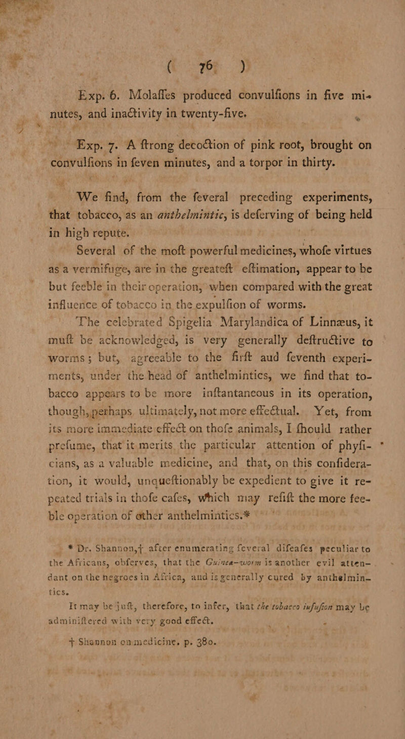 Sei. see Exp. 6. Molaffes produced convulfions in five mi- nutes, and inactivity in twenty-five. p Exp. 7. “A ftrong decoftion of pink root, brought on -convulfions in feven minutes, and a torpor in thirty. We find, from the feveral preceding experiments, that tobacco, as an anthelmintic, is deferving of being held in high repute. tian Several of the moft powerful medicines, whofe virtues as a vermifuge, are in the greateft eftimation, appear to be but feeble in their operation, when compared with the great influence of tobacco in the expulfion of worms. The celebrated Spigelia Marylandica of Linnzus, it muft be acknowledged, is very generally deftrudtive to worms; but, agreeable to the firft aud feventh experi- ments, under the head of anthelmintics, we find that to- bacco appears to be more inftantaneous in its operation, though, perhaps ultimately, not more effectual. Yet, from its more immediate effect on thofe animals, I fhould rather prefume, that it merits the particular attention of phyfi- cians, as a valuable medicine, and that, on this confidera- tion, it would, unqueftionably be expedient to give it re- peated trials in thofe cafes, which may refift the more fee- ble operation of other anthelmintics.* * Dr. Shannon,} after enumerating feveral difeafes peculiar to the Africans, obferves, that the Guinea-worm is another evil atten- dant on the negroes in Africa, andisgenerally cured by anthelmin- tics. It may be ju, therefore, to infer, that he tobacco infufion may Le adminiftered with very good effec. P ‘ *