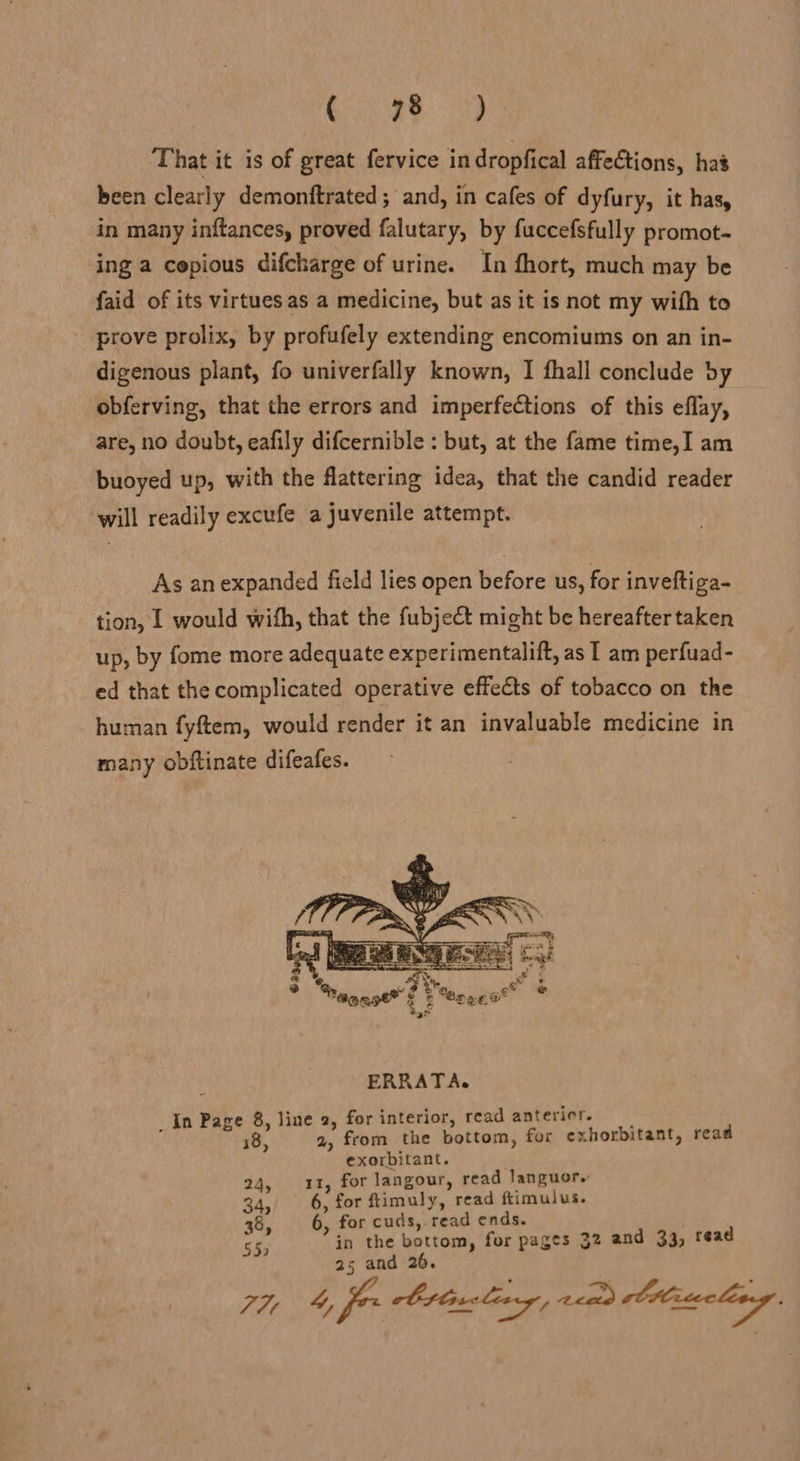 Gri ee. <3) That it is of great fervice in dropfical affections, has been clearly demonftrated ; and, in cafes of dyfury, it has, an many inftances, proved falutary, by fuccefsfully promot- ing a cepious difcharge of urine. In fhort, much may be faid of its virtues as a medicine, but as it is not my with to prove prolix, by profufely extending encomiums on an in- digenous plant, fo univerfally known, I fhall conclude by obferving, that the errors and imperfections of this eflay, are, no doubt, eafily difcernible : but, at the fame time,I am buoyed up, with the flattering idea, that the candid reader will readily excufe a juvenile attempt. As an expanded field lies open before us, for inveftiga- tion, 1 would with, that the fubject might be hereafter taken up, by fome more adequate experimentalift, as I am perfuad- ed that the complicated operative effects of tobacco on the human fyftem, would render it an invaluable medicine in many obftinate difeafes.  ERRATA. _In Page 8, line 2, for interior, read antericr. 18, 2, from the bottom, for exhorbitant, read exorbitant. 24, 11, for langour, read Janguor. 34, 6, for ftimuly, read ftimulus. 38, 6, for cuds, read ends. 55) in the bottom, for pages 32 and 33, read 25 and 20. 6 7H 4, fer Ottcling, aad ltlracleeg,