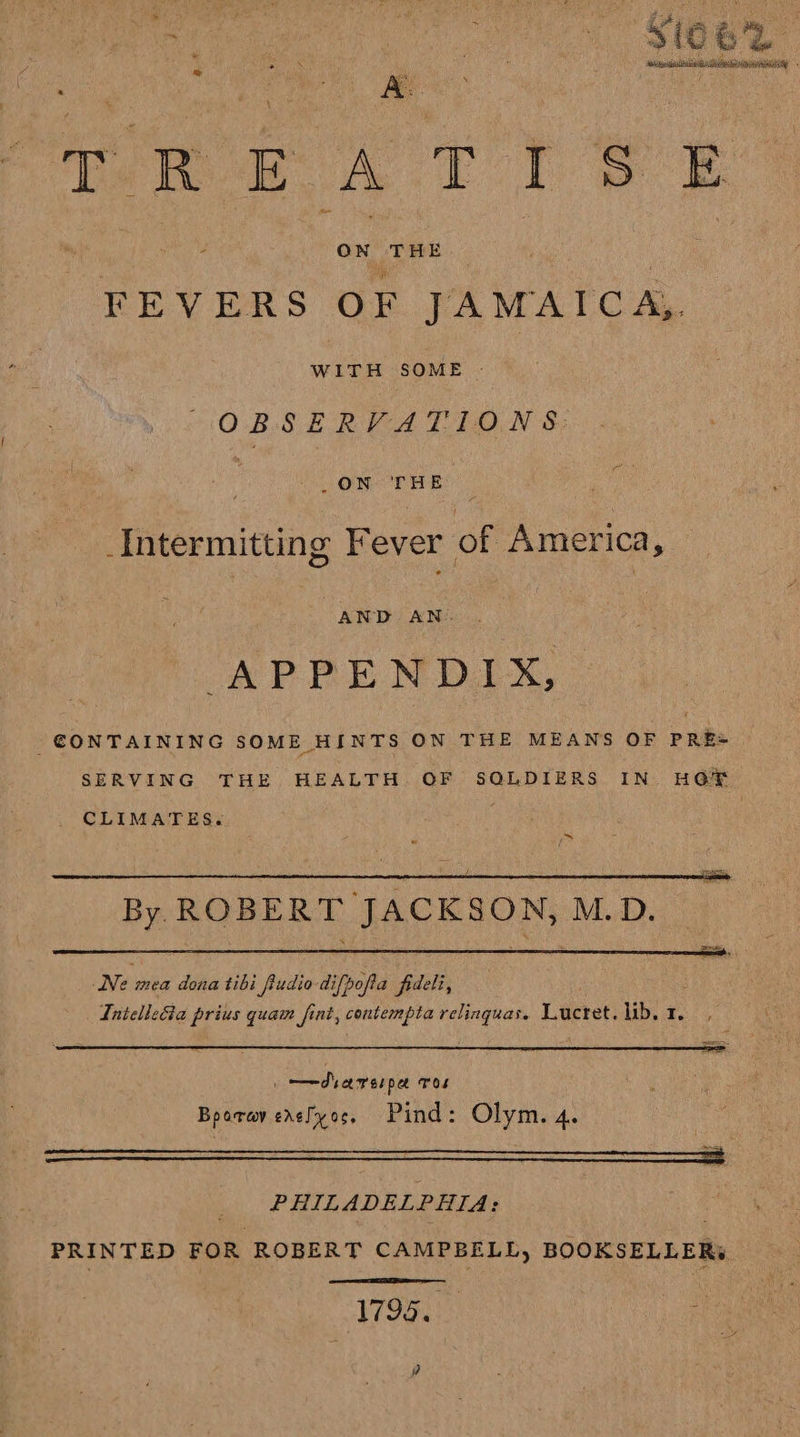 re Mee Tete he EO es on! THE : FEVERS OF JAMAICA, WITH SOME OBSERVATIONS DON RHE © _Intermitting Fever of America, AND AN. APPENDIX, -€ONTAINING SOME HINTS ON THE MEANS OF PRE= SERVING THE HEALTH OF SQLDIERS IN. HOE . CLIMATES.  By ROBERT JACKSON, M.D. Ne mea dona tibi fiudio difpofta fideli, Iniellecia prius quam fint, contempta relinguas. Len lib. 1.  ——dsarerpa Tos Bparay erelyoc, Pind: Olym. 4. PHILADELPHIA: PRINTED FOR ROBERT CAMPBELL, BOOKSELLERs  1794. ]