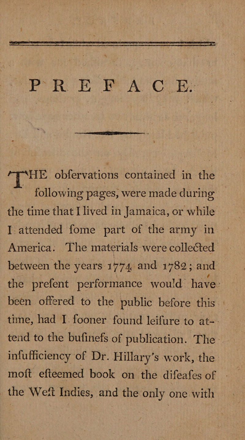   HE obfervations contained in the : following pages; were made during | | the time that I lived in Jamaica, or while I. attended fome part of the army in America. The materials were collected between the years. 1774 and 1782 ; and the prefent pe erformance would have: been offered to the public before this. time, had I. fooner found leifure to at-- tend to the bufinefs of publication. The - infufficiency of Dr. Hillary’s work, the: moft efteemed book on the difeafes of the Weft Indies, and the only one with