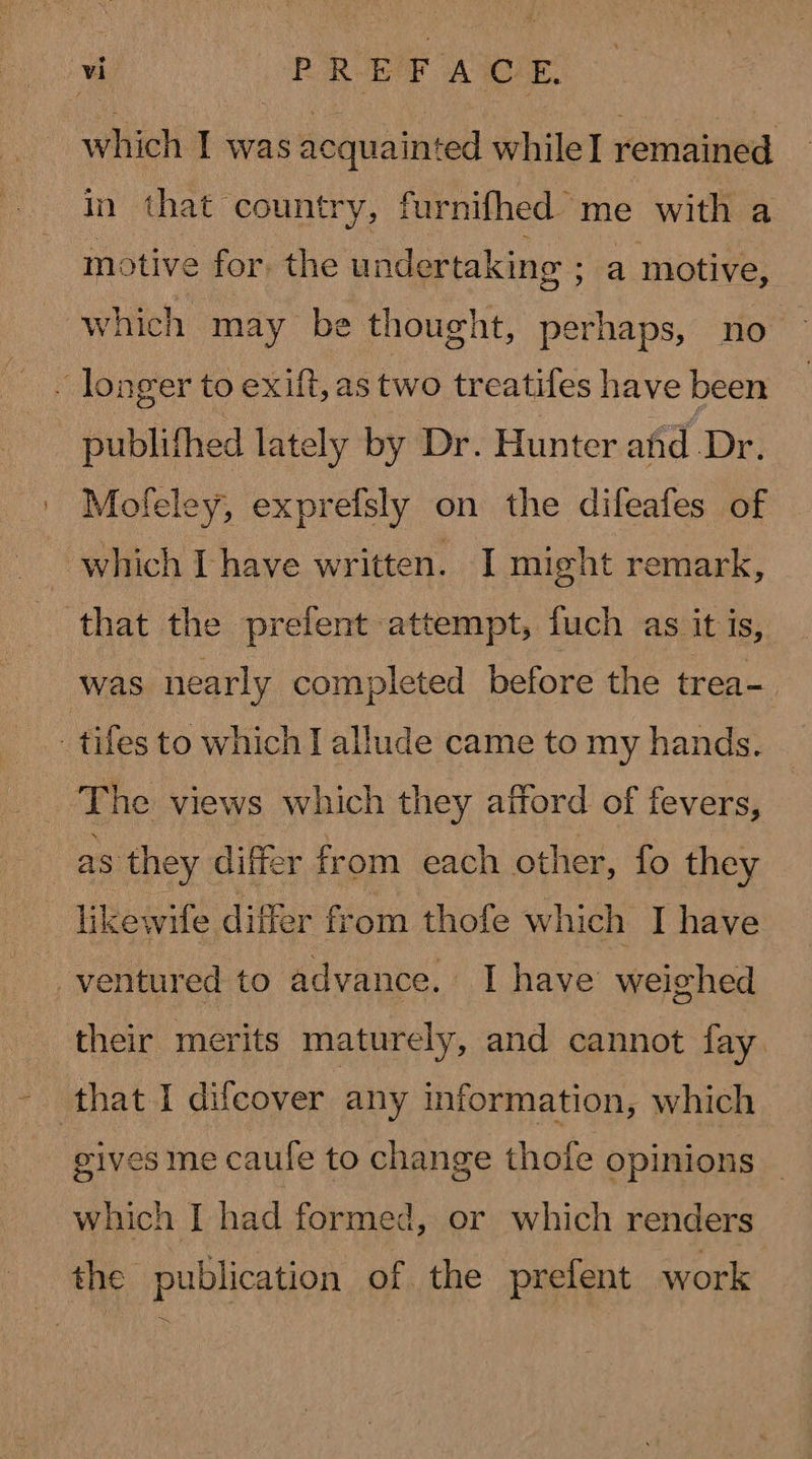 which I was acquainted while] remained in that country, furnifhed me with a motive for. the undertaking ; a motive, which may be thought, perhaps, no — . longer to exift, as two treatifes have been publifhed lately by Dr. Hunter afid Dr. Mofeley, exprefsly on the difeafes of which [have written. I might remark, that the prefent attempt, fuch as it is, was nearly completed before the trea- _tifes to which I allude came to my hands. The views which they afford of fevers, as they differ from each other, fo they likewife differ from thofe which I have entured to advance. I have weighed their merits maturely, and cannot fay. that I difcover any information, which gives me caule to change thofe opinions | which I had formed, or which renders the publication of the prefent work