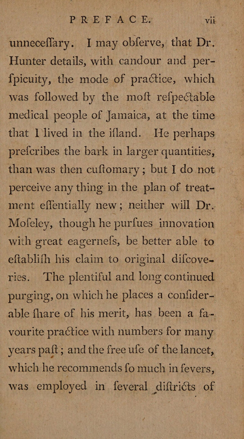 unneceflary. I may obferve, that Dr. Hunter details, with candour and per- {picuity, the mode of practice, which was followed by the moft relpectable medical people of Jamaica, at the time that 1 lived in the ifland. He perhaps prefcribes the bark in larger quantities, than was then cuftomary; but I do not » perceive any thing in the plan of treat- ment effentially new; neither will Dr. Mofeley, though he purfues innovation with great eagernels, be better able to eftablifh his claim to original dilcove- ries. The plentiful and long continued © purging, on which he places a confider- able fhare of his merit, has been a fa- vourite practice with numbers for many years paft; and the free ufe of the lancet, which he recommends fo much i in fevers, was employed in. feveral diftricts of