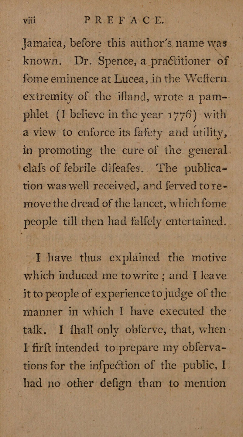 ‘efi + PREFACE, Jamaica, before this author’s name was known. Dr. Spence, a practitioner of fome eminence at Lucea, in the Weftern. extremity of the ifland, wrote a pam- phlet (I believe in the year 1776) with a view to enforce its fafety and utility, in promoting the cure of the general ‘elafs of febrile difeafes.. The publica- tion was well received, and ferved tore-. move the dread of the lancet, whichfome _ people till then had falfely entertained. . I have thus explained the motive which induced me towrite ; and I leave. it to people of experience to judge of the manner in which I have executed the tafk. I fhall only obferve, that, when. I firft intended to prepare my obferva- tions for the infpeCtion of the public, I had no other defign than to mention