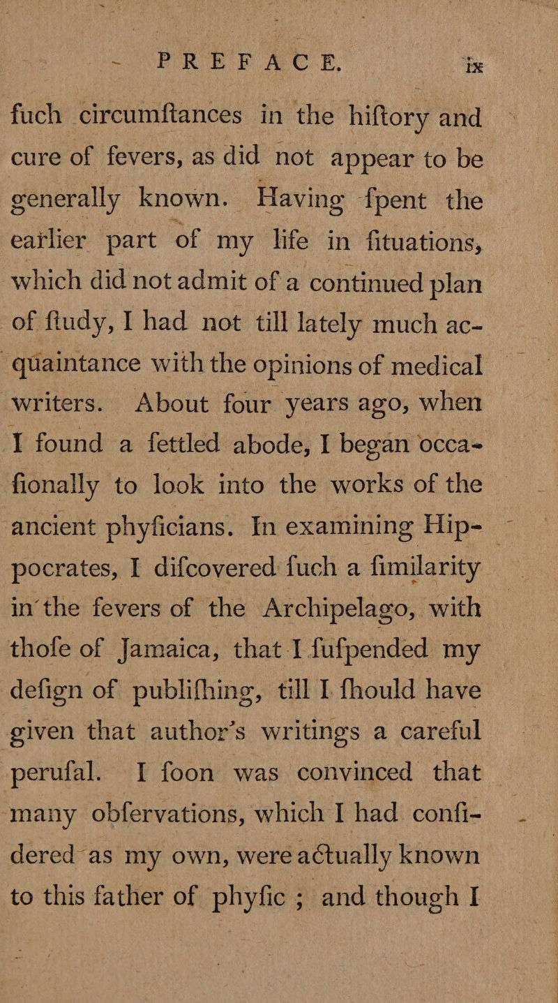 fuch circumftances in the hiftory and cure of fevers, as did not appear to be generally known. | Having fpent the eatlier part of my life in fituations, which did not admit of a continued plan of ftudy, I had not till lately much ac- writers. About four years ago, when I found a fettled abode, I began occa= fionally to look into the works of the — ancient phyficians. In examining Hip- ~ pocrates, I difcovered fuch a fimilarity inthe fevers of the Archipelago, with thofe of Jamaica, that I fufpended my defign of publifhing, till I fhould have given that author’s writings a careful perufal. I foon was convinced that _ ‘many obfervations, which I had confi- dered as my own, were actually known to this father of phyfic ; and though I