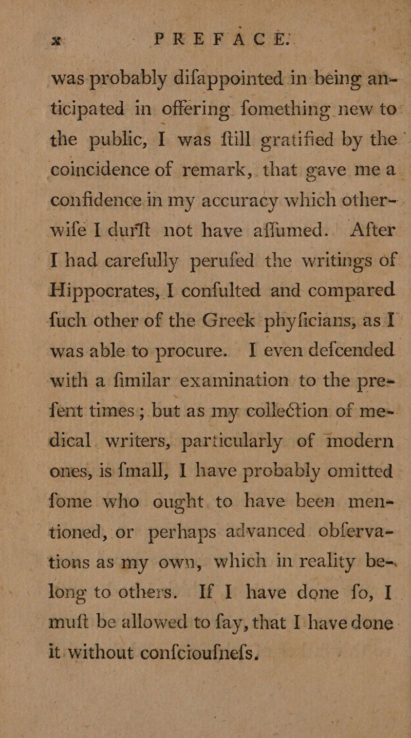 was probably difappointed in being an ticipated in offering fomething new to’ the public, I was ftill gratified by the ™ coincidence of remark, that gave mea. confidence in my accuracy which other- wife I durft not have affumed. After Thad carefully perufed the writings of Hippocrates, I confulted and compared fuch other of the Greek phyficians, as I was able to procure. I even defcended. with a fimilar examination to the pre= fent times; but as my collection of me~. dical. writers, particularly of modern ones, is {mall, I have probably omitted. fome who ought. to have been men- tioned, or perhaps advanced oblerva- tions as my own, which in reality be-. long to others. If I have done fo, I. mutt be allowed to fay, that I have done. it. without con{cioufnefs.
