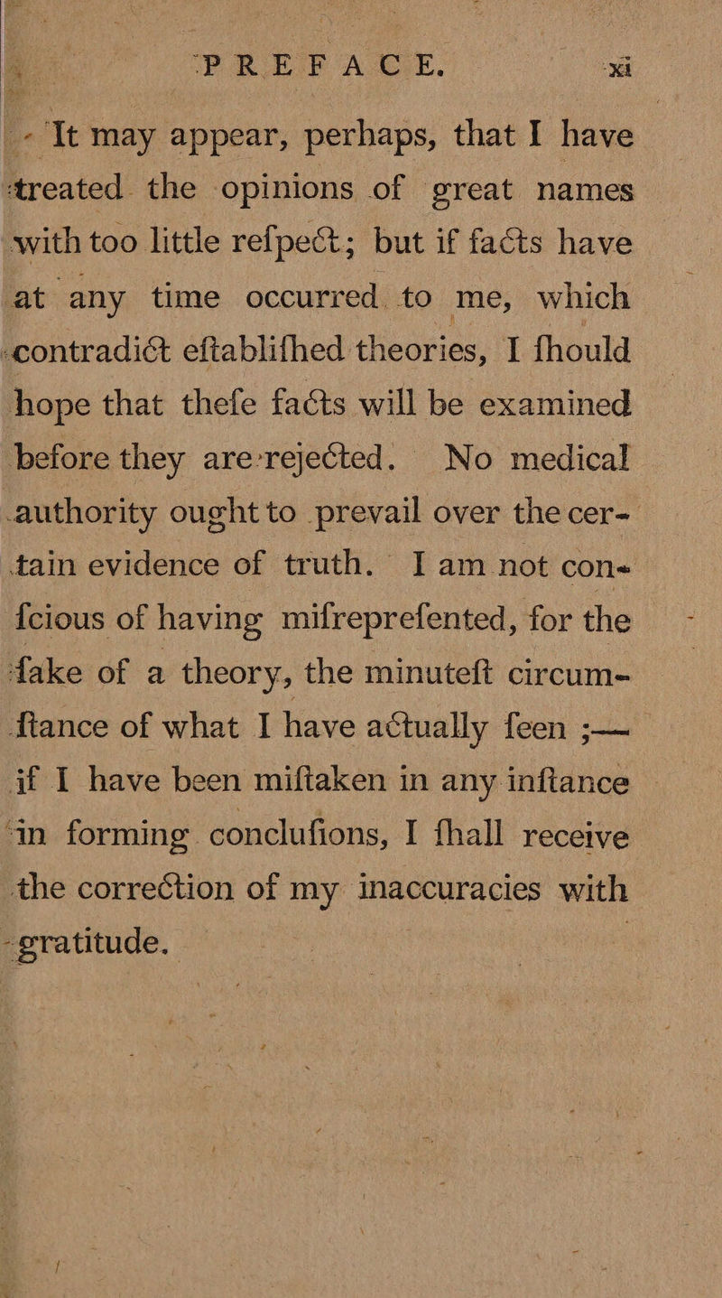 e POR EI ALE. oS ‘treated the opinions of great names with too little refpect; but if facts have hope that thefe facts will be examined before they are-rejected. No medical authority ought to prevail over the cer- tain evidence of truth. I am not con« {cious of having mifreprefented, for the fake of a theory, the minuteft Gucunie MNtance of what I have actually feen ;— if I have been miftaken in any inftance © ‘in forming. conclufions, I fhall receive the correction of my inaccuracies with