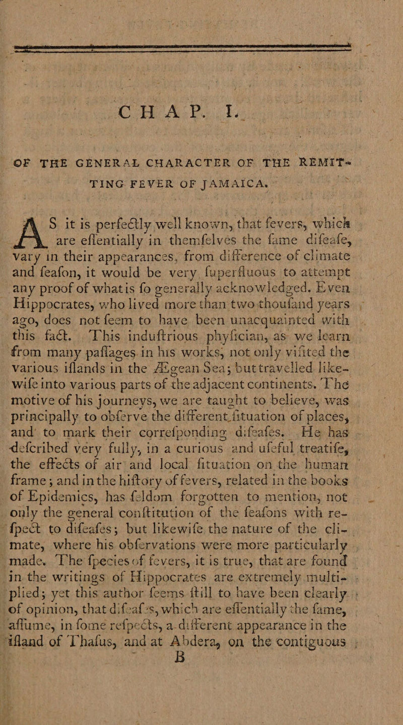Ce Ava ba OF THE GENERAL CHARACTER OF THE REMIT= TING FEVER OF JAMAICA, : i S it is perfectly well known, that fevers, which | ; are eflentially in themfelves the fame difeafe, vary in their appearances, from difference of climate. and feafon, it would be very, fuperfluous to attempt any proof of whatis fo generally acknowledged. Even Hippocrates, who lived more than two. choufand years ago, does not feem to have been unacquainted with this fact. . This induftrious phyfician, as- we learn from many paflages.in his works, not only vilited the various iflands in the Aigean Sea; buttravelled like- wife into various parts of the adjacent continents. The motive of his journeys, we are taught to believe, was principally to obferve the different fituation of places, and to mark their correfponding difeafes. He has - defcribed very fully, i in a curious and ufeful treatife, the effects of air and local fituation on the human frame; and inthe hiftory of fevers, related in the books of Epi idemics, has feldom forgotten to mention, not only the general conftitution of the feafons with re- {pet to difeafes; but likewife the nature of the cli-. mate, where his obfervations were more particularly “made. The Ipecies of fevers, it is true, that are found © inthe writings of Hippocrates are extremely multi. plied; yet this author feems itill to have been clearly of opinion, that difoaf-s, which are effentially the fame, aflume, in fome refpe és, a.different appearance in the “land of T’hafus, and at Abdera, on the contiguous ,