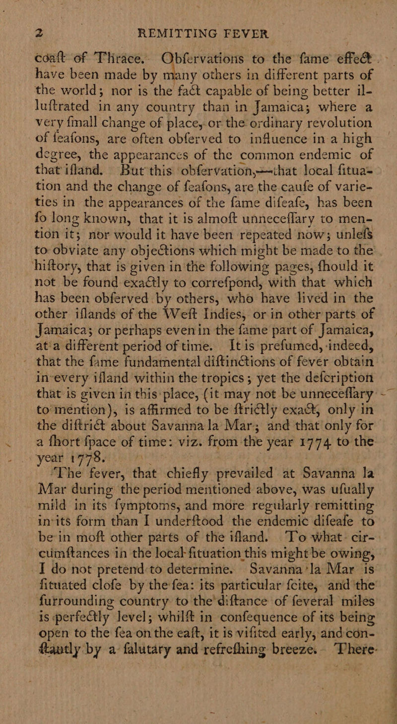 have been made by many others in different parts of the world; nor is the fact capable of being better il- luftrated in any country than in Jamaica; where a very {mall change of place, or the ordinary revolution of feafons, are often obferved to influence in a high egree, the appearances of the common endemic of that ifland. But this obfervation,that local fitua= tion and the change of feafons, are the caufe of varie- ties in the appearances of the fame difeafe, has been fo long known, that it is almoft unneceflary to men- tion it; nor would it have been repeated now; unlefS to obviate any objeCtions which might be made to the hiftory, that is given in'the following pages, fhould it not be found exactly to correfpond, with that which has been obferved by others, who have lived in the other iflands of the Weft Indies, or in other parts of Jamaica; or perhaps evenin the fame part of Jamaica, at'a different period of time. It is prefumed, -indeed, that the fame fundamental diftin@tions of fever obtain in-every ifland within the tropics ; yet the defcription that is given in this: place, (it may not be unneceflary to mention), is affirmed to be ftri¢tly exact, only in the diftrict about Savanna la Mar; and that only for a fhort {pace of time: viz. from the year 1774 to the ‘yor MPP Hire coer . “The fever, that chiefly prevailed at Savanna la Mar during the period mentioned above, was ufually mild in its fymptoms, and more regularly remitting in-its form than I underftood the endemic difeafe to cumftances in the local-fituation this might be owing, I do not pretend:to determine. Savanna‘la Mar is fituated clofe by the fea: its particular fcite,. and ‘the furrounding country to the'diftance of feveral miles is perfectly level; whilft in confequence of its being open to the fea on the eaft, it is vifited early, andcon- {