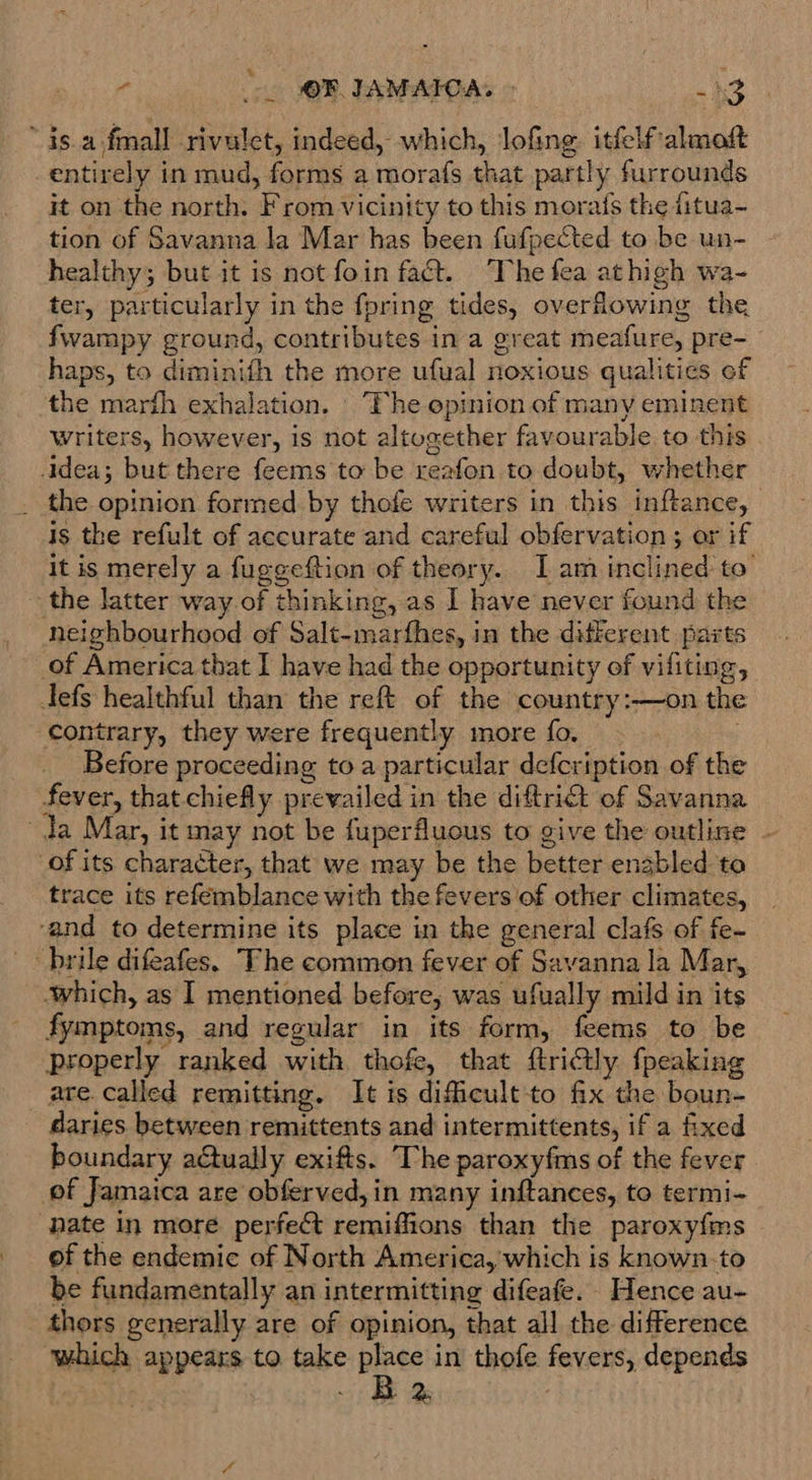 “is a-fmall rivulet, indeed, which, lofing. itfelfalmoft entirely in mud, forms a morafs that partly furrounds it on the north. From vicinity to this morafs the fitua- tion of Savanna la Mar has been fufpected to be un- healthy; but it is not foin fact. ‘The fea athigh wa- ter, particularly in the fpring tides, overfhowing the fwampy ground, contributes in a great meafure, pre- haps, to diminith the more ufual noxious qualities ef the marth exhalation. The opinion of many eminent writers, however, is not altogether favourable to this idea; but there feems to be reafon to doubt, whether _ the opinion formed by thofe writers in this inftance, | is the refult of accurate and careful obfervation ; ar if It is merely a fuggeftion of theory. 1 am inclined to the latter way. of thinking, as I have never found the neighbourhood of Salt-marfhes, in the different parts of America that I have had the opportunity of viliting, defs healthful than the reft of the country:—on the contrary, they were frequently more fo. . Before proceeding to a particular defcription of the fever, that chiefly prevailed in the diftrict of Savanna da Mar, it may not be fuperfluous to give the outline - of its character, that we may be the better enabled to trace its refemblance with the fevers of other climates, ‘and to determine its place in the general clafs of fe- _~ brile difeafes. The common fever of Savanna la Mar, which, as I mentioned before, was ufually mild in its fymptoms, and regular in its form, feems to be properly ranked with thofe, that ftri@ly fpeaking are. called remitting. It is dificult-to fix the boun- daries between remittents and intermittents, if a fixed boundary actually exifts. The paroxyfms of the fever of Jamaica are obferved, in many inftances, to termi- ‘pate in more perfect remiffions than the paroxy{ms of the endemic of North America, which is known.-to be fundamentally an intermitting difeafe. Hence au- thors generally are of opinion, that all the difference which appears to. take eee in thofe fevers, depends