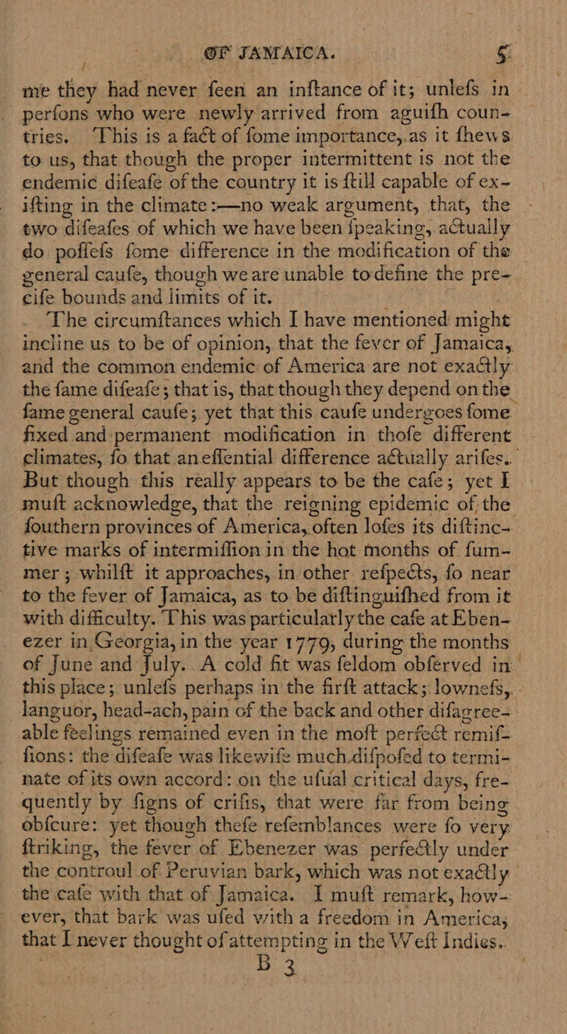 / me they had never feen an inftance of it; unlefs in perfons who were newly arrived from aguifh coun- to us, that though the proper intermittent is not the endemic difeafe of the country it is {till capable of ex- ifting in the climate :—no weak argument, that, the two difeafes of which we have been {peaking, actually general caufe, though we are unable todefine the pre- cife bounds and limits of it. fixed and permanent modification in thofe different But though this really appears to be the cafe; yet I muft acknowledge, that the reigning epidemic of the tive marks of intermiffion.in the hot months of fum- mer ; whilft it approaches, in other refpects, fo near to the fever of Jamaica, as to be diftinguifhed from it with difficulty. This was particularly the cafe at Eben- ezer in,Georgia, in the year 1779, during the months nate of its own accord: on the ufual critical days, fre- quently by figns of crifis, that were far from being ftriking, the fever of Ebenezer was perfe&amp;ly under the cafe with that of Jamaica. I muft remark, how- ever, that bark was ufed with a freedom in America; that I never thought of attempting in the Weft Indies.. f